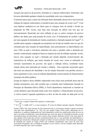 Economia – Texto para Discussão – 229 
estoques dos passivos do governo, incluindo aí o imposto inflacionário. Entretanto, não 
há nessa identidade qualquer relação de causalidade entre seus componentes. 
O primeiro passo para, a partir da utilização desta identidade, desenvolver uma teoria de 
inflação do imposto inflacionário é estendê-la para uma situação de steady state45. Com 
essa hipótese estabelece-se um limite para os estoques reais de moeda e dívida em 
proporção do PIB. Assim, caso haja uma elevação do déficit este terá que ser 
necessariamente financiado por mais inflação já que os outros estoques de passivo 
público são dados para cada posição de steady state. O fechamento do modelo é dado 
por uma equação de demanda por moeda, usualmente a chamada equação de Cagan46. A 
escolha desta equação é adequada aos propósitos de tal tipo de modelo uma vez que foi 
estimada para uma situação de hiperinflação, mais precisamente as hiperinflações dos 
anos 1920, na qual a relevância estatística dos juros e produto sobre a demanda por 
moeda é estaticamente negligível frente ao impacto da taxa de inflação esperada. Assim, 
tem-se uma equação na qual a demanda por moeda depende exclusivamente das 
expectativas de inflação, que numa situação de steady state, como as analisadas na 
restrição orçamentária do governo, são iguais a inflação efetiva, resultando numa 
relação direta entre demanda por moeda e inflação. Esta expressão assumindo agora 
não mais um natureza de identidade e sim de relação funcional é um perfeito retorno a 
teoria quantitativa com a taxa de inflação dependendo exclusivamente do financiamento 
monetário do déficit público. 
Escapa do objetivo desse trabalho empreender uma crítica mais profunda desse tipo de 
modelo monetarista, mas cabe ressaltar que a restrição mais fundamental, baseada no 
Princípio da Demanda Efetiva (PDE), à Teoria Quantitativa tradicional se mantém na 
versão dinâmica aqui discutida tendo como foco analítico o financiamento do governo. 
A crítica central à equação quantitativa se deve ao fato da renda ser dada pela Lei de 
m º = - , c é uma constante e p * é taxa de inflação esperada. Segundo Blanchard e 
Fischer (1989) “The main rationale for this functional form is convenience, though it appears consistent 
with data from hiperinflations.” (p. 195). Em seu modelo Cagan (1956) estava interessado em re-estabelecer 
26 
45 Neste caso, o imposto inflacionário iguala-se a senhoriagem. 
M 
46 c exp( ap * ) 
P 
os modernos fundamentos da Teoria Quantitativa (como fica explícito pelo título do livro no 
qual o seu artigo foi publicado) e assim demonstrar que ocorre um ajuste na velocidade da moeda, ou uma 
convergência para um determinado valor, mesmo numa situação altamente instável. Este autor parte de 
uma equação LM normal para mostrar econometricamente que no caso particular das hiperinflações a 
demanda por moeda não é afetada pela variação na renda e nos juros nominais. Vale anotar que a equação 
de demanda por moeda de Cagan (1956) sem nenhuma consideração sobre taxas de juros nem 
crescimento do produto, não é resultado de qualquer a priori teórico e sim da condição muito particular 
do estudo específico que o autor se propõe. 
 