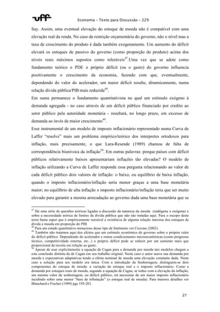 Economia – Texto para Discussão – 229 
Say. Assim, uma eventual elevação do estoque de moeda não é compatível com uma 
elevação real da renda. No caso da restrição orçamentária do governo, não o nível mas a 
taxa de crescimento do produto é dada também exogenamente. Um aumento do déficit 
elevará os estoques de passivo do governo (como proporção do produto) acima dos 
níveis reais máximos supostos como toleráveis47.Uma vez que se adote como 
fundamento teórico o PDE o próprio déficit (ou o gasto) do governo influencia 
positivamente o crescimento da economia, fazendo com que, eventualmente, 
dependendo do valor do acelerador, um maior déficit resulte, dinamicamente, numa 
relação divida pública/PIB mais reduzida48. 
Em suma permanece o fundamento quantitativista no qual um estímulo exógeno à 
demanda agregada - no caso através de um déficit público financiado por credito ao 
setor público pela autoridade monetária - resultará, no longo prazo, em excesso de 
demanda ao invés de maior crescimento49. 
Esse instrumental de um modelo de imposto inflacionário representado numa Curva de 
Laffer “resolve” mais um problema empírico/teórico dos interpretes ortodoxos para 
inflação, mais precisamente, o que Lara-Resende (1989) chamou de falta de 
correspondência biunívoca da inflação50. Em outras palavras: porque países com déficit 
públicos relativamente baixos apresentariam inflações tão elevadas? O modelo de 
inflação utilizando a Curva de Laffer responde essa pergunta relacionando ao valor de 
cada déficit público dois valores de inflação: o baixo, ou equilíbrio de baixa inflação, 
quando o imposto inflacionário/inflação seria menor graças a uma base monetária 
maior; no equilíbrio de alta inflação o imposto inflacionário/inflação teria que ser muito 
elevado para garantir a mesma arrecadação ao governo dada uma base monetária que se 
47 Há uma série de questões teóricas ligadas a discussão da natureza da moeda (endógena x exógena) e 
sobre a necessidade teórica de limites da dívida pública que não são tratadas aqui. Para o escopo deste 
texto basta supor que é empiricamente razoável a existência de alguma relação máxima dos estoques de 
dívida e moeda em proporção do PIB. 
48 Para um estudo quantitativo minucioso desse tipo de fenômeno ver Ciccone (2002). 
49 Também não tratamos aqui dos efeitos que um estímulo econômico do governo sobre o próprio valor 
do déficit público. Dependendo do acelerador e outras condicionantes microeconômicas (como progresso 
técnico, competitividade externa, etc...) o próprio déficit pode se reduzir por um aumento mais que 
proporcional da receita em relação ao gasto. 
50 Apesar de usar explicitamente a equação de Cagan para a demanda por moeda tais modelos chegam a 
esta conclusão distinta da de Cagan em seu trabalho original. Neste caso o autor usava sua demanda por 
moeda e expectativas adaptativas tendo a oferta nominal de moeda uma elevação constante dada. Neste 
caso a solução para seu modelo era única. Com a introdução da Senhoriagem, distinguem-se dois 
componentes do estoque de moeda: a variação do estoque real e o imposto inflacionário. Como a 
demanda por estoques reais de moeda, segundo a equação de Cagan, se reduz com a elevação da inflação, 
um mesmo valor de senhoriagem, ou déficit público, irá necessitar de um maior imposto inflacionário 
incidindo sobre uma menor “base de tributação” (o estoque real de moeda). Para maiores detalhes ver 
Blanchard e Fischer (1989) pgs 195-201. 
27 
 