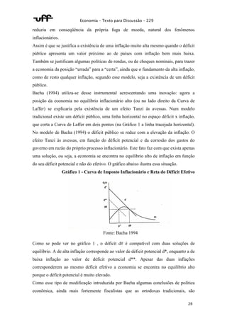 Economia – Texto para Discussão – 229 
reduziu em conseqüência da própria fuga de moeda, natural dos fenômenos 
inflacionários. 
Assim é que se justifica a existência de uma inflação muito alta mesmo quando o déficit 
público apresenta um valor próximo ao de países com inflação bem mais baixa. 
Também se justificam algumas políticas de rendas, ou de choques nominais, para trazer 
a economia da posição “errada” para a “certa”, ainda que o fundamento da alta inflação, 
como de resto qualquer inflação, segundo esse modelo, seja a existência de um déficit 
público. 
Bacha (1994) utiliza-se desse instrumental acrescentando uma inovação: agora a 
posição da economia no equilíbrio inflacionário alto (ou no lado direito da Curva de 
Laffer) se explicaria pela existência de um efeito Tanzi às avessas. Num modelo 
tradicional existe um déficit público, uma linha horizontal no espaço déficit x inflação, 
que corta a Curva de Laffer em dois pontos (na Gráfico 1 a linha tracejada horizontal). 
No modelo de Bacha (1994) o déficit público se reduz com a elevação da inflação. O 
efeito Tanzi às avessas, em função do déficit potencial e da corrosão dos gastos do 
governo em razão do próprio processo inflacionário. Este fato faz com que exista apenas 
uma solução, ou seja, a economia se encontra no equilíbrio alto de inflação em função 
do seu déficit potencial e não do efetivo. O gráfico abaixo ilustra essa situação. 
Gráfico 1 - Curva de Imposto Inflacionário e Reta do Déficit Efetivo 
28 
Fonte: Bacha 1994 
Como se pode ver no gráfico 1 , o déficit d# é compatível com duas soluções de 
equilíbrio. A de alta inflação corresponde ao valor de déficit potencial d*, enquanto a de 
baixa inflação ao valor de déficit potencial d**. Apesar das duas inflações 
corresponderem ao mesmo déficit efetivo a economia se encontra no equilíbrio alto 
porque o déficit potencial é muito elevado. 
Como esse tipo de modificação introduzida por Bacha algumas conclusões de política 
econômica, ainda mais fortemente fiscalistas que as ortodoxas tradicionais, são 
 