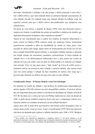 Economia – Texto para Discussão – 229 
derivadas. Inicialmente a inflação é tão alta porque o déficit potencial é muito alto, e 
não o déficit efetivo, cujo valor reduzido frente ao potencial depende, precisamente, de 
uma inflação elevada. Em segundo lugar uma redução abrupta da inflação exige um 
superávit corrente para que o déficit efetivo pós-estabilização seja compatível com 
inflação baixa. 
Do ponto de vista teórico a sugestão de Bacha (1994) evita uma discussão teórica e 
empírica em relação à estabilidade dos pontos de equilíbrio e dinâmica do modelo, que 
dependem diretamente da hipótese sobre expectativas adotada51. 
Apesar de tais contribuições para a análise dos modelos de imposto inflacionário, o 
ponto central em Bacha (1994) continua sendo seu arcabouço teórico inteiramente 
quantitativista aceitando a idéia da neutralidade da moeda no longo prazo. Uma 
elevação do déficit após atingir algum limite de financiamento por dívida (ou um teto 
para a relação dívida/PIB) geraria inflação, e esta própria inflação reduziria a demanda 
por moeda criando um mecanismo cumulativo aceleracionista. A única situação de 
inflação zero é a de déficit/imposto inflacionário zero e, pelo menos até o ponto de 
máximo da Curva de Laffer, uma elevação do déficit público se traduzira em inflação 
mais elevada. Uma vez que passe para o “lado errado” da Curva de Laffer ocorre o 
fenômeno curioso de associar-se mais inflação a menores déficits, mas mesmo nesse 
caso isto ocorre porque a redução da base monetária em termos reais exige que o 
governo, para financiar seu déficit, tem que criar cada vez mais inflação. 
29 
Considerações Finais – O Mesmo Modelo e uma Nova Ideologia 
Na trajetória do estudo da inflação e das políticas de estabilização empreendida por 
autores ligados à PUC-RJ notamos um certo desequilíbrio analítico. É razoável afirmar 
que um importante passo para afirmar a relevância da abordagem da inflação inercial da 
PUC-RJ foi dado com a crítica da Curva de Phillips tradicional no início da década de 
1980. A partir desses trabalhos empíricos ficou claro que o componente inercial era o 
elemento central a se combater no processo de alta inflação brasileiro. 
Apesar disso não se pode dizer que houvesse uma leitura teórica homogênea entre os 
autores dessa escola. Como já vimos, Lopes e Lara-Resende (1979/1982) não observam 
relevância da demanda para explicar a inflação brasileira entre 1960 e 1978. Mesquita 
51 Num modelo com expectativas adaptativas o equilíbrio estável é o de baixa inflação e no de 
expectativas racionais o inverso. Vale registrar que se adotando expectativas racionais uma posição acima 
do máximo de Senhoriagem gera uma dinâmica de hiperdeflação e não hiperinflação, ver Franco (1988). 
 
