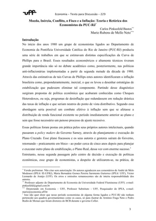 Economia – Texto para Discussão – 229 
3 
Moeda, Inércia, Conflito, o Fisco e a Inflação: Teoria e Retórica dos 
Economistas da PUC-RJ* 
Carlos Pinkusfeld Bastos** 
Mario Rubens de Mello Neto*** 
Introdução 
No início dos anos 1980 um grupo de economistas ligados ao Departamento de 
Economia da Pontifícia Universidade Católica do Rio de Janeiro (PUC-RJ) produziu 
uma série de trabalhos em que se estimavam distintas especificações da Curva de 
Phillips para o Brasil. Esses resultados econométricos e altamente técnicos tiveram 
grande importância não só no debate acadêmico como, posteriormente, nas políticas 
anti-inflacionárias implementadas a partir da segunda metade da década de 1980. 
Através das estimativas de tais Curvas de Phillips estes autores identificaram a inflação 
brasileira como, preponderantemente, inercial, o que os levou a desenhar estratégias de 
estabilização que pudessem eliminar tal componente. Partindo desse diagnóstico 
surgiram propostas de política econômica que acabaram conhecidas como Choques 
Heterodoxos, ou seja, programas de desinflação que redundassem em redução drástica 
das taxas de inflação e que seriam neutros do ponto de vista distributivo. Segundo essa 
abordagem seria possível um combate efetivo à inflação sem que se afetasse a 
distribuição de renda funcional existente no período imediatamente anterior ao plano e 
sem que fosse necessário um penoso processo de ajuste recessivo. 
Essas políticas foram postas em prática pelos seus próprios autores intelectuais, quando 
passaram a policy makers do Governo Sarney, através do planejamento e execução do 
Plano Cruzado. Esse plano fracassou e os seus autores e gestores saíram do Governo, 
retornando - praticamente em bloco - ao poder cerca de cinco anos depois para planejar 
e executar outro plano de estabilização, o Plano Real, dessa vez com enorme sucesso.1 
Entretanto, nessa segunda passagem pelo centro de decisão e execução de políticas 
econômicas, esse grupo de economistas, a despeito de utilizarem-se, na prática, de 
* Versão preliminar. Não citar sem autorização. Os autores agradecem aos comentários de André de Melo 
Modenesi (IPEA/ IE-UFRJ), Maria Bernadete Gomes Pereira Sarmiento Gutierrez (IPEA/ UFF), Victor 
Leonardo de Araújo (UFF). Os erros e omissões remanescentes são de inteira responsabilidade dos 
autores. 
** Professor adjunto do Departamento de Economia da Universidade Federal Fluminense (UFF). e-mail: 
pinkusfeld@gmail.com.br 
*** Doutorando em Economia – UFF, Professor Substituto - UFF, Pesquisador do IPEA, e-mail: 
mario@economia.uff.br 
1 Isso não quer dizer que nesse período economistas de alguma forma ligados a PUC-RJ não tenham 
pertencido aos quadros governamentais como os casos, só para ilustrar de Armínio Fraga Neto e Pedro 
Bodin de Moraes que foram diretores do BCB durante o governo Collor. 
 
