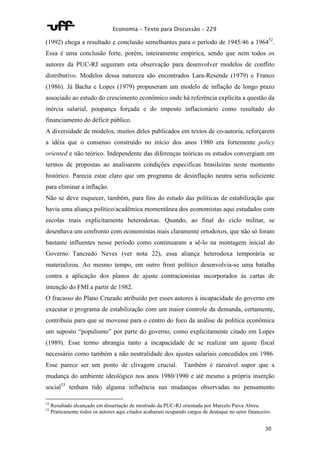 Economia – Texto para Discussão – 229 
(1992) chega a resultado e conclusão semelhantes para o período de 1945/46 a 196452. 
Essa é uma conclusão forte, porém, inteiramente empírica, sendo que nem todos os 
autores da PUC-RJ seguiram esta observação para desenvolver modelos de conflito 
distributivo. Modelos dessa natureza são encontrados Lara-Resende (1979) e Franco 
(1986). Já Bacha e Lopes (1979) propuseram um modelo de inflação de longo prazo 
associado ao estudo do crescimento econômico onde há referência explícita a questão da 
inércia salarial, poupança forçada e do imposto inflacionário como resultado do 
financiamento do déficit público. 
A diversidade de modelos, muitos deles publicados em textos de co-autoria, reforçarem 
a idéia que o consenso construído no início dos anos 1980 era fortemente policy 
oriented e não teórico. Independente das diferenças teóricas os estudos convergiam em 
termos de propostas ao analisarem condições especificas brasileiras neste momento 
histórico. Parecia estar claro que um programa de desinflação neutra seria suficiente 
para eliminar a inflação. 
Não se deve esquecer, também, para fins do estudo das políticas de estabilização que 
havia uma aliança político/acadêmica momentânea dos economistas aqui estudados com 
escolas mais explicitamente heterodoxas. Quando, ao final do ciclo militar, se 
desenhava um confronto com economistas mais claramente ortodoxos, que não só foram 
bastante influentes nesse período como continuaram a sê-lo na montagem inicial do 
Governo Tancredo Neves (ver nota 22), essa aliança heterodoxa temporária se 
materializou. Ao mesmo tempo, em outro front político desenvolvia-se uma batalha 
contra a aplicação dos planos de ajuste contracionistas incorporados às cartas de 
intenção do FMI a partir de 1982. 
O fracasso do Plano Cruzado atribuído por esses autores à incapacidade do governo em 
executar o programa de estabilização com um maior controle da demanda, certamente, 
contribuiu para que se movesse para o centro do foco da análise de política econômica 
um suposto “populismo” por parte do governo, como explicitamente citado em Lopes 
(1989). Esse termo abrangia tanto a incapacidade de se realizar um ajuste fiscal 
necessário como também a não neutralidade dos ajustes salariais concedidos em 1986. 
Esse parece ser um ponto de clivagem crucial. Também é razoável supor que a 
mudança do ambiente ideológico nos anos 1980/1990 e até mesmo a própria inserção 
social53 tenham tido alguma influência nas mudanças observadas no pensamento 
52 Resultado alcançado em dissertação de mestrado da PUC-RJ orientada por Marcelo Paiva Abreu. 
53 Praticamente todos os autores aqui citados acabaram ocupando cargos de destaque no setor financeiro. 
30 
 