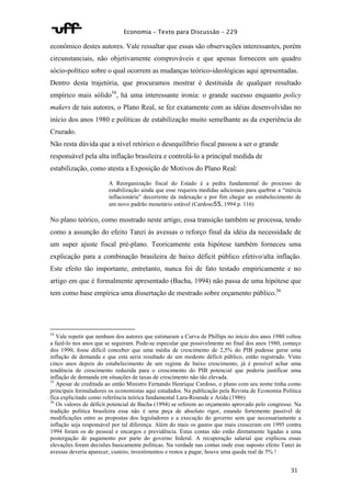 Economia – Texto para Discussão – 229 
econômico destes autores. Vale ressaltar que essas são observações interessantes, porém 
circunstanciais, não objetivamente comprováveis e que apenas fornecem um quadro 
sócio-político sobre o qual ocorrem as mudanças teórico-ideológicas aqui apresentadas. 
Dentro desta trajetória, que procuramos mostrar é destituída de qualquer resultado 
empírico mais sólido54, há uma interessante ironia: o grande sucesso enquanto policy 
makers de tais autores, o Plano Real, se fez exatamente com as idéias desenvolvidas no 
início dos anos 1980 e políticas de estabilização muito semelhante as da experiência do 
Cruzado. 
Não resta dúvida que a nível retórico o desequilíbrio fiscal passou a ser o grande 
responsável pela alta inflação brasileira e controlá-lo a principal medida de 
estabilização, como atesta a Exposição de Motivos do Plano Real: 
A Reorganização fiscal do Estado é a pedra fundamental do processo de 
estabilização ainda que esse requeira medidas adicionais para quebrar a “inércia 
inflacionária” decorrente da indexação e por fim chegar ao estabelecimento de 
um novo padrão monetário estável (Cardoso55, 1994 p. 116) 
No plano teórico, como mostrado neste artigo, essa transição também se processa, tendo 
como a assunção do efeito Tanzi às avessas o reforço final da idéia da necessidade de 
um super ajuste fiscal pré-plano. Teoricamente esta hipótese também forneceu uma 
explicação para a combinação brasileira de baixo déficit público efetivo/alta inflação. 
Este efeito tão importante, entretanto, nunca foi de fato testado empiricamente e no 
artigo em que é formalmente apresentado (Bacha, 1994) não passa de uma hipótese que 
tem como base empírica uma dissertação de mestrado sobre orçamento público.56 
54 Vale repetir que nenhum dos autores que estimaram a Curva de Phillips no início dos anos 1980 voltou 
a fazê-lo nos anos que se seguiram. Pode-se especular que possivelmente no final dos anos 1980, começo 
dos 1990, fosse difícil conceber que uma média de crescimento de 2,5% do PIB pudesse gerar uma 
inflação de demanda e que esta seria resultado de um modesto déficit público, então registrado. Vinte 
cinco anos depois do estabelecimento de um regime de baixo crescimento, já é possível achar uma 
tendência de crescimento reduzida para o crescimento do PIB potencial que poderia justificar uma 
inflação de demanda em situações de taxas de crescimento não tão elevada. 
55 Apesar de creditada ao então Ministro Fernando Henrique Cardoso, o plano com seu nome tinha como 
principais formuladores os economistas aqui estudados. Na publicação pela Revista de Economia Política 
fica explicitado como referência teórica fundamental Lara-Resende e Arida (1986) 
56 Os valores de déficit potencial de Bacha (1994) se referem ao orçamento aprovado pelo congresso. Na 
tradição política brasileira essa não é uma peça de absoluto rigor, estando fortemente passível de 
modificações entre as propostas dos legisladores e a execução do governo sem que necessariamente a 
inflação seja responsável por tal diferença. Além do mais os gastos que mais cresceram em 1995 contra 
1994 foram os de pessoal e encargos e previdência. Estas contas não estão diretamente ligadas a uma 
postergação de pagamento por parte do governo federal. A recuperação salarial que explicou essas 
elevações foram decisões basicamente políticas. Na verdade nas contas onde esse suposto efeito Tanzi às 
avessas deveria aparecer, custeio, investimentos e restos a pagar, houve uma queda real de 5% ! 
31 
 