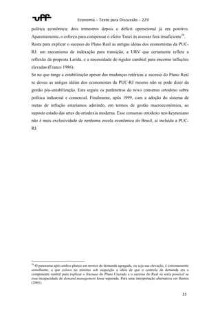 Economia – Texto para Discussão – 229 
política econômica: dois trimestres depois o déficit operacional já era positivo. 
Aparentemente, o esforço para compensar o efeito Tanzi às avessas fora insuficiente58. 
Resta para explicar o sucesso do Plano Real as antigas idéias dos economistas da PUC-RJ: 
um mecanismo de indexação para transição, a URV que certamente reflete a 
reflexão da proposta Larida, e a necessidade de rigidez cambial para encerrar inflações 
elevadas (Franco 1986). 
Se no que tange a estabilização apesar das mudanças retóricas o sucesso do Plano Real 
se deveu as antigas idéias dos economistas da PUC-RJ mesmo não se pode dizer da 
gestão pós-estabilização. Esta seguiu os parâmetros do novo consenso ortodoxo sobre 
política industrial e comercial. Finalmente, após 1999, com a adoção do sistema de 
metas de inflação estaríamos aderindo, em termos de gestão macroeconômica, ao 
suposto estado das artes da ortodoxia moderna. Esse consenso ortodoxo neo-keynesiano 
não é mais exclusividade de nenhuma escola econômica do Brasil, aí incluída a PUC-RJ. 
58 O panorama após ambos planos em termos de demanda agregada, ou seja sua elevação, é extremamente 
semelhante, o que coloca no mínimo sob suspeição a idéia de que o controle da demanda era o 
componente central para explicar o fracasso do Plano Cruzado e o sucesso do Real só seria possível se 
essa incapacidade de demand management fosse superada. Para uma interpretação alternativa ver Bastos 
(2001). 
33 
 