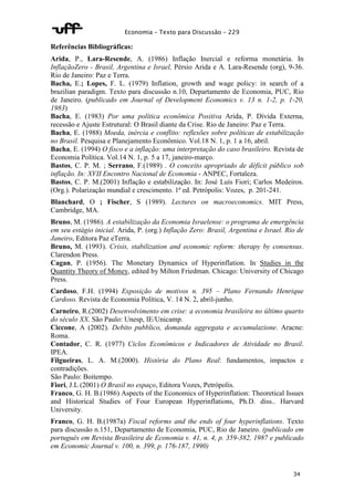 Economia – Texto para Discussão – 229 
Referências Bibliográficas: 
Arida, P., Lara-Resende, A. (1986) Inflação Inercial e reforma monetária. In 
InflaçãoZero - Brasil, Argentina e Israel, Pérsio Arida e A. Lara-Resende (org), 9-36. 
Rio de Janeiro: Paz e Terra. 
Bacha, E.; Lopes, F. L. (1979) Inflation, growth and wage policy: in search of a 
brazilian paradigm. Texto para discussão n.10, Departamento de Economia, PUC, Rio 
de Janeiro. (publicado em Journal of Development Economics v. 13 n. 1-2, p. 1-20, 
1983) 
Bacha, E. (1983) Por uma política econômica Positiva Arida, P. Dívida Externa, 
recessão e Ajuste Estrutural: O Brasil diante da Crise. Rio de Janeiro: Paz e Terra. 
Bacha, E. (1988) Moeda, inércia e conflito: reflexões sobre políticas de estabilização 
no Brasil. Pesquisa e Planejamento Econômico. Vol.18 N. 1, p. 1 a 16, abril. 
Bacha, E. (1994) O fisco e a inflação: uma interpretação do caso brasileiro. Revista de 
Economia Política. Vol.14 N. 1, p. 5 a 17, janeiro-março. 
Bastos, C. P. M. ; Serrano, F.(1989) . O conceito apropriado de déficit público sob 
inflação. In: XVII Encontro Nacional de Economia - ANPEC, Fortaleza. 
Bastos, C. P. M.(2001) Inflação e estabilização. In: José Luís Fiori; Carlos Medeiros. 
(Org.). Polarização mundial e crescimento. 1ª ed. Petrópolis: Vozes, p. 201-241. 
Blanchard, O ; Fischer, S (1989). Lectures on macroeconomics. MIT Press, 
Cambridge, MA. 
Bruno, M. (1986). A estabilização da Economia Israelense: o programa de emergência 
em seu estágio inicial. Arida, P. (org.) Inflação Zero: Brasil, Argentina e Israel. Rio de 
Janeiro, Editora Paz eTerra. 
Bruno, M. (1993). Crisis, stabilization and economic reform: therapy by consensus. 
Clarendon Press. 
Cagan, P. (1956). The Monetary Dynamics of Hyperinflation. In Studies in the 
Quantity Theory of Money, edited by Milton Friedman. Chicago: University of Chicago 
Press. 
Cardoso, F.H. (1994) Exposição de motivos n. 395 – Plano Fernando Henrique 
Cardoso. Revista de Economia Política, V. 14 N. 2, abril-junho. 
Carneiro, R.(2002) Desenvolvimento em crise: a economia brasileira no último quarto 
do século XX. São Paulo: Unesp, IE/Unicamp. 
Ciccone, A (2002). Debito pubblico, domanda aggregata e accumulazione. Aracne: 
Roma. 
Contador, C. R. (1977) Ciclos Econômicos e Indicadores de Atividade no Brasil. 
IPEA. 
Filgueiras, L. A. M.(2000). História do Plano Real: fundamentos, impactos e 
contradições. 
São Paulo: Boitempo. 
Fiori, J.L (2001) O Brasil no espaço, Editora Vozes, Petrópolis. 
Franco, G. H. B.(1986) Aspects of the Economics of Hyperinflation: Theoretical Issues 
and Historical Studies of Four European Hyperinflations, Ph.D. diss.. Harvard 
University. 
Franco, G. H. B.(1987a) Fiscal reforms and the ends of four hyperinflations. Texto 
para discussão n.151, Departamento de Economia, PUC, Rio de Janeiro. (publicado em 
português em Revista Brasileira de Economia v. 41, n. 4, p. 359-382, 1987 e publicado 
em Economic Journal v. 100, n. 399, p. 176-187, 1990) 
34 
 