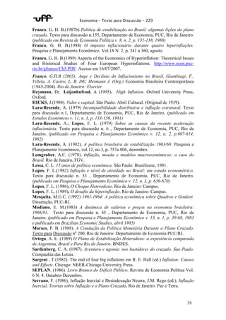 Economia – Texto para Discussão – 229 
Franco, G. H. B.(1987b) Política de estabilização no Brasil: algumas lições do plano 
cruzado. Texto para discussão n.155, Departamento de Economia, PUC, Rio de Janeiro. 
(publicado em Revista de Economia Política v. 8, n. 2, p. 131-138, 1988) 
Franco, G. H. B.(1988) O imposto inflacionário durante quatro hiperinflações. 
Pesquisa e Planejamento Econômico. Vol.18 N. 2, p. 341 a 360, agosto. 
Franco, G. H. B.(1989) Aspects of the Economics of Hyperinflation: Theoretical Issues 
and Historical Studies of Four European Hyperinflations. http://www.econ.puc-rio. 
35 
br/gfranco/Ch5.PDF. Acesso em 16/07/2007. 
Franco, G.H.B (2005). Auge e Declínio do Inflacionismo no Brasil, Giambiagi, F., 
Villela, A. Castro, L. B. DE; Hermann J. (Org.) Economia Brasileira Contemporânea 
(1945-2004). Rio de Janeiro: Elsevier. 
Heymann, D; Leijonhufvud, A (1995). High Inflation. Oxford University Press, 
Oxford. 
HICKS, J.(1984). Valor e capital. São Paulo: Abril Cultural. (Original de 1939). 
Lara-Resende, A. (1979) Incompatibilidade distributiva e inflação estrutural. Texto 
para discussão n.1, Departamento de Economia, PUC, Rio de Janeiro. (publicado em 
Estudos Econômcos v. 11, n. 3, p. 133-150, 1981) 
Lara-Resende, A.; Lopes, F. L. (1979) Sobre as causas da recente aceleração 
inflacionária. Texto para discussão n. 6 , Departamento de Economia, PUC, Rio de 
Janeiro. (publicado em Pesquisa e Planejamento Econômico v. 12, n. 2, p.607-614, 
1982) 
Lara-Resende, A. (1982). A política brasileira de estabilização 1963/69. Pesquisa e 
Planejamento Econômico, vol.12, no.3, p. 757a 806, dezembro. 
Lemgruber, A.C. (1978). Inflação, moeda e modelos macroeconômicos: o caso do 
Brasil. Rio de Janeiro, FGV. 
Lessa, C. L. 15 anos de política econômica. São Paulo: Brasiliense, 1981. 
Lopes, F. L.(1982) Inflação e nível de atividade no Brasil: um estudo econométrico. 
Texto para discussão n. 33 , Departamento de Economia, PUC, Rio de Janeiro. 
(publicado em Pesquisa e Planejamento Econômico v. 12, n. 3, p. 639-670) 
Lopes, F. L. (1986). O Choque Heterodoxo. Rio de Janeiro: Campus. 
Lopes, F. L. (1989). O desafio da hiperinflação. Rio de Janeiro: Campus. 
Mesquita, M.G.C. (1992) 1961-1964: A política econômica sobre Quadros e Goulart. 
Dissetação, PUC-RJ. 
Modiano, E. M.(1983) A dinâmica de salários e preços na economia brasileira: 
1966/81. Texto para discussão n. 45 , Departamento de Economia, PUC, Rio de 
Janeiro. (publicado em Pesquisa e Planejamento Econômico v. 13, n. 1, p. 39-68, 1983 
e publicado em Brazilian Economic Studies, abril 1985) 
Moraes, P. B. (1988). A Condução da Política Monetária Durante o Plano Cruzado. 
Texto para Discussão no 200, Rio de Janeiro: Departamento de Economia PUC/RJ. 
Ortega, A. E. (1989) O Plano de Estabilização Heterodoxo: a experiência comparada 
de Argentina, Brasil e Peru Rio de Janeiro. BNDES. 
Sardenberg, C. A. (1987). Aventura e agonia: nos bastidores do cruzado. Sao Paulo. 
Companhia das Letras. 
Sargent , T.(1982). The end of four big inflations em R. E. Hall (ed.) Inflation: Causes 
and Effects. Chicago: NBER-Chicago University Press. 
SEPLAN. (1986). Livro Branco do Déficit Público. Revista de Economia Política Vol. 
6 N. 4. Outubro-Dezembro. 
Serrano, F. (1986), Inflação Inercial e Desindexação Neutra, J.M. Rego (ed.), Inflação 
Inercial, Teorias sobre Inflação e o Plano Cruzado, Rio de Janeiro: Paz e Terra. 
 