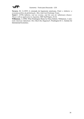 Economia – Texto para Discussão – 229 
Tavares, M. C.(1987) A retomada da hegemonia americana, Poder e dinheiro: a 
economia política da globalização , Mc e José Luís Fiori(org), Vozes. 
Tanzi,V. (1978) Inflation, real tax revenue, and the case for inflationary finance: 
Theory with na application to Argentina. IMF Staff Papers, 25 (3). 
Williamson, J. (1990): What Washington Means by Policy Reform. Williamson, J. (ed.): 
Latin American Adjustment: How Much Has Happened?, Washington D. C.: Institute for 
International Economics. 
36 
 
