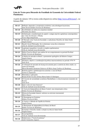 Economia – Texto para Discussão – 229 
Lista de Textos para Discussão da Faculdade de Economia da Universidade Federal 
Fluminense: 
A partir do número 169 os textos estão disponíveis online (http://www.uff.br/econ/) , no 
formato PDF. 
37 
TD 117 Deflação, depressão e recuperação econômica: uma abordagem keynesiana. 
João Sicsú & Helder Ferreira de Mendonça 
TD 118 Possibilidades de análise da conjuntura mundial 
Theotônio dos Santos 
TD 119 Globalização e mundialização do capital: o estágio atual do capitalismo contemporâneo 
nas visões de Chesnais e Minsky 
Victor Hugo Klagsbrunn 
TD 120 O Mercado como Teoria da Sociedade: o radicalismo filosófico de Adam Smith 
Angela Ganem 
TD 121 Hayek's Social Philosophy: the evolutionary versus the evolutionist 
célia de Andrade Lessa Kertenetzky 
TD 122 Legitimate inequalities: towards a complex-egalitarianism 
Célia de Andrade Lessa Kertenetzky 
TD 123 Déficit Fiscal no Brasil: uma análise do seu comportamento no período Pós-Real 
Helder Ferreira de Mendonça 
TD 124 A Defesa do mercado no Brasil: o pensamento apologético de Roberto Campos 
Angela Ganem 
TD 125 Eficiência, objetivo e coordenação da política macroeconômica no período 1974-79 
João Sicsú 
TD 126 A Utilização de mercados de licenças de emissão para o controle do efeito estufa e os 
custos de transação 
Maria Bernadete Sarmiento Gutierrez & Mário Jorge Cardoso de Mendonça 
TD 127 Reforma agrária e globalização da economia: o caso do Brasil 
Carlos E. Guanziroli 
TD 128 Matemática e aplicações 
Renata R.Del-Vecchio & Rosa Maria Nader D. Rodrigues 
TD 129 O Conceito de normalidade econômica Marshalliano e o discricionarismo monetário de 
Keynes 
João Sicsú 
TD 130 Qual o valor do Auto-Interesse? 
Célia de Andrade Lessa Kertenetzky 
TD 131 A Teoria da Independência do Banco Central: uma interpretação crítica 
Helder Ferreira de Mendonça 
TD 132 Dilema da Sociedade Salarial: realismo ou ceticismo instrumental 
Mário Duayer 
TD 133 O Desemprego no Feminino 
Hildete Pereira de Melo 
TD 134 A Teoria e o Método do Espelho da História 
Angela Ganem 
TD 135 
A Mensuração da Independência do Banco do Brasil 
Helder Ferreira de Mendonça 
TD 136 
Economia e Filosofia: tensão e solução na obra de Adam Smith 
Angela Ganem 
TD 137 
Inveja Igualitária 
Célia de Andrade Lessa Kerstenetzky 
TD 138 
Dedutivismo e "Teoria Econômica" 
André Guimarães Augusto 
 