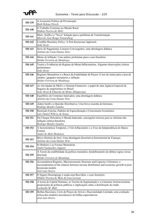 Economia – Texto para Discussão – 229 
38 
TD 139 
A Economia Política da Privatização 
Ruth Helena Dweck 
TD 140 
O Trabalho Feminino no Mundo Rural 
Hildete Pereira de Melo 
TD 141 
Marx, Sraffa e a "Nova" Solução para o problema da Transformação 
Marcelo José Braga Nonnenberg 
TD 142 Credible Monetary Policy: A Post Keynesian Approach 
João Sicsú 
TD 143 Série de Pagamentos Lineares Convergentes: uma abordagem didática 
Antônio da Costa Dantas Neto 
TD 144 Metas de Inflação: Uma análise preliminar para o caso brasileiro 
Helder Ferreira de Mendonça 
TD 145 Teoria e Evidências do Regime de Metas Inflacionárias: Algumas observações críticas 
preliminares 
João Sicsú 
TD 146 Regimes Monetários e a Busca da Estabilidade de Preços: O uso de metas para a taxa de 
câmbio, agrgados monetários e inflação 
Helder Ferreira de Mendonça 
TD 147 As Atividades de P&D e o Sistema Financeiro: o papel de uma Agência Especial de 
Seguros de empréstimos no Brasil 
João Sicsú & Eduardo da Motta Albuquerque 
TD 148 Equilíbrio em Contratos Indexados: uma abordagem didática 
Antônio da Costa Dantas Neto 
TD 149 Adam Smith e a Questão Distributiva: Uma breve resenha da literatura 
Rodrigo Mendes Gandra 
TD 150 Restrição Externa, Padrões de Especialização e Crescimento Econômico 
Luiz Daniel Willcox de Souza 
TD 151 Do Choque Hetrodoxo à Moeda Indexada: concepções teóricas para se eliminar alta 
inflação crônica brasileira. 
Rodrigo Mendes Gandra 
TD 152 A Inconsistência Temporal, o Viés Inflacionário e a Tese da Independência do Banco 
Central 
André de Melo Modenesi 
TD 153 
Breve História do Juro: Uma abordagem dissertativa Instrumental de Finanças 
Antônio da Costa Dantas Neto 
TD 154 
O Dinheiro e as Formas Monetárias 
André Guimarães Augusto 
TD 155 
A Teoria da credibilidade da política monetária: desdobramento do debate regras versus 
discrição 
Helder Ferreira de Mendonça 
TD 156 Accumulation Regimes, Macroeconomic Structure and Capacity Utilization: a 
reconsideration of the relation between income distribution and economic growth in post 
keynesian models 
José Luís Oreiro 
TD 157 O Seguro Desemprego é ainda uma Boa Idéia: o caso brasileiro 
Hildete Pereira de Melo & Lena Lavinas 
TD 158 A teoria do Capital Humano, as Teorias da Segmentação e a Literatura Institucionalista: 
proposições de políticas públicas e implicações sobre a distribuição de renda 
Leonardo M. Muls 
TD 159 Bolhas Racionais, Ciclo de Preços de Ativos e Racionalidade Limitada: uma avaliação 
crítica dos modelos neoclássicos de bolhas especulativas 
José Luís Oreiro 
 