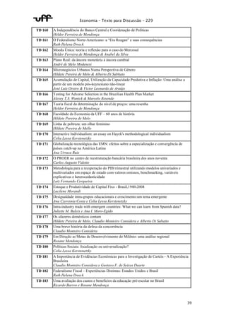 Economia – Texto para Discussão – 229 
39 
TD 160 A Independência do Banco Central e Coordenação de Políticas 
Hélder Ferreira de Mendonça 
TD 161 O Federalismo Norte-Americano: a “Era Reagan” e suas consequências 
Ruth Helena Dweck 
TD 162 Moeda Única: teoria e reflexão para o caso do Mercosul 
Helder Ferreira de Mendonça & Anabel da Silva 
TD 163 Plano Real: da âncora monetária à âncora cambial 
André de Melo Modenesi 
TD 164 Micronegócios Urbanos Numa Perspectiva de Gênero 
Hildete Pereira de Melo & Alberto Di Sabbato 
TD 165 Acumulação de Capital, Utilização da Capacidade Produtiva e Inflação: Uma análise a 
partir de um modelo pós-keynesiano não-linear 
José Luís Oreiro & Victor Leonardo de Araújo 
TD 166 Testing for Adverse Selection in the Brazilian Health Plan Market 
Alexey T.S. Wanick & Marcelo Resende 
TD 167 Teoria fiscal da determinação do nível de preços: uma resenha 
Helder Ferreira de Mendonça 
TD 168 Faculdade da Economia da UFF – 60 anos de história 
Hildete Pereira de Melo 
TD 169 Linha de pobreza: um olhar feminino 
Hildete Pereira de Mello 
TD 170 Interactive Individualism: an essay on Hayek's methodological individualism 
Celia Lessa Kerstenetzky 
TD 171 Globalização tecnológica das EMN: efeitos sobre a especialização e convergência de 
países catch-up na América Latina 
Ana Urraca Ruiz 
TD 172 O PROER no centro de reestruturação bancária brasileira dos anos noventa 
Carlos Augusto Vidotto 
TD 173 Metodologia para a recuperação do PIB trimestral utilizando modelos univariados e 
multivariados em espaço de estado com valores omissos, benchmarking, variáveis 
explicativas e heterocedasticidade 
Luiz Fernando Cerqueira 
TD 174 Estoque e Produtividade de Capital Fixo - Brasil,1940-2004 
Lucilene Morandi 
TD 175 Desigualdade intra-grupos educacionais e crescimento:um tema emergente 
Ana Czeresnia Costa e Celia Lessa Kerstenetzky 
TD 176 Intra-industry trade with emergent countries: What we can learn from Spanish data? 
Juliette M. Baleix e Ana I. Moro-Egido 
TD 177 Os afazeres domésticos contam 
Hildete Pereira de Melo, Claudio Monteiro Considera e Alberto Di Sabatto 
TD 178 Uma breve história da defesa da concorrência 
Claudio Monteiro Considera 
TD 179 Em Direção as Metas de Desenvolvimento do Milênio: uma análise regional 
Rosane Mendonça 
TD 180 Políticas Sociais: focalização ou universalização? 
Celia Lessa Kerstenetzky 
TD 181 A Importância de Evidências Econômicas para a Investigação de Cartéis - A Experiência 
Brasileira 
Claudio Monteiro Considera e Gustavo F. de Seixas Duarte 
TD 182 Federalismo Fiscal – Experiências Distintas: Estados Unidos e Brasil 
Ruth Helena Dweck 
TD 183 Uma avaliação dos custos e benefícios da educação pré-escolar no Brasil 
Ricardo Barros e Rosane Mendonça 
 