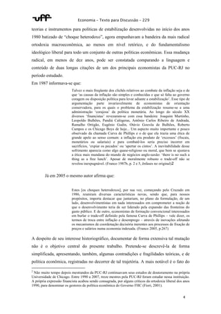 Economia – Texto para Discussão – 229 
teorias e instrumentos para políticas de estabilização desenvolvidas no início dos anos 
1980 batizado de “choque heterodoxo”, agora empunhavam a bandeira da mais radical 
ortodoxia macroeconômica, ao menos em nível retórico, e do fundamentalismo 
ideológico liberal para todo um conjunto de outras políticas econômicas. Essa mudança 
radical, em menos de dez anos, pode ser constatada comparando a linguagem e 
conteúdo de duas longas citações de um dos principais economistas da PUC-RJ no 
período estudado. 
Em 1987 informava-se que: 
Talvez o mais freqüente dos clichês relativos ao combate da inflação seja o de 
que ‘as causas da inflação são simples e conhecidas e que só falta ao governo 
coragem ou disposição política para levar adiante a estabilização’. Esse tipo de 
argumentação parte invariavelmente de economistas de orientação 
conservadora, para os quais o problema da estabilização resume-se a uma 
administração ‘corajosa’ da política monetária. Ao longo do século XX 
diversos ‘financistas’ revezaram-se com essa bandeira: Joaquim Murtinho, 
Leopoldo Bulhões, Pandiá Calógeras, Antônio Carlos Ribeiro de Andrada, 
Ramalho Ortigão, Eugênio Gudin, Otávio Gouvêa de Bulhões, Roberto 
Campos e os Chicago Boys de hoje... Um aspecto muito importante e pouco 
observado da chamada Curva de Phillips e o de que ela trazia uma ética de 
grande apelo ao senso comum: a inflação era produto de ‘excessos’ (fiscais, 
monetários ou salariais) e para combatê-los seria preciso incorrer em 
sacrifícios, ‘expiar os pecados’ ou ‘apertar os cintos’. A inevitabilidade desse 
sofrimento aparecia como algo quase-religioso ou moral, que bem se ajustava 
a ética mais mundana do mundo de negócios anglo-saxão: ‘there is no such a 
thing as a free lunch’. Apesar de moralmente robusto o trade-off não se 
revelou inexpugnável. (Franco 1987b, p. 2 e 5, ênfases no original)2 
4 
Já em 2005 o mesmo autor afirma que: 
Estes [os choques heterodoxos], por sua vez, começando pelo Cruzado em 
1986, reuniram diversas características novas, sendo que, para nossos 
propósitos, importa destacar que juntariam, no plano da formulação, de um 
lado, desenvolvimentistas em nada interessados em comprometer a noção de 
que o desenvolvimento teria de ser liderado pela expansão das fronteiras do 
gasto público. E de outro, economistas de formação convencional interessados 
em burlar o trade-off definido pela famosa Curva de Phillips – vale dizer, os 
termos de troca entre inflação e desemprego – através de inovações afetando 
os mecanismos de coordenação decisória inerentes aos processos de fixação de 
preços e salários numa economia indexada. (Franco 2005, p.267) 
A despeito de seu interesse historiográfico, documentar de forma extensiva tal mutação 
não é o objetivo central do presente trabalho. Pretende-se descrevê-la de forma 
simplificada, apresentando, também, algumas contradições e fragilidades teóricas, e de 
política econômica, registradas no decorrer de tal trajetória. A mais notável é o fato do 
2 Não muito tempo depois mestrandos da PUC-RJ continuavam seus estudos de doutoramento na própria 
Universidade de Chicago. Entre 1990 a 2007, treze mestres pela PUC-RJ foram estudar nessa instituição. 
A própria expressão financista acabou sendo consagrada, por alguns críticos da ortodoxia liberal dos anos 
1990, para denominar os gestores de política econômica do Governo FHC (Fiori, 2001). 
 