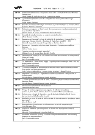 Economia – Texto para Discussão – 229 
41 
TD 208 Instabilidade Internacional e Hegemonia: notas sobre a evolução do Sistema Monetário 
Internacional 
Mario Rubens de Mello Neto e Victor Leonardo de Araújo 
TD 209 Apontamentos para uma Teoria da Corrupção: uma visão a partir da Sociologia 
Econômica 
Ralph Miguel Zerkowski 
TD 210 Filosofia da ciência e metodologia econômica: do positivismo lógico ao realismo crítico 
Carolina Miranda Cavalcante 
TD 211 Imigrantes portugueses no Brasil a partir dos recenseamentos populacionais do século 
XX: um estudo exploratório 
Hildete Pereira de Melo e Teresa Cristina Novaes Marques 
TD 212 Conteúdo de trabalho feminino no comércio exterior brasileiro 
Marta dos Reis Castilho 
TD 213 Regulação ou Cooptação? A Ação do Ministério da Agricultura e Pecuária (MAPA) 
através das Câmaras Setoriais e Temáticas da Agricultura entre 2002 e 2006 
Carlos E. Guanziroli, Marco B. Ortega e Carlos Américo Basco 
TD 214 Reputação e Transparência da Autoridade Monetária e Comportamento da Firma 
Bancária 
Gabriel Caldas Montes 
TD 215 Trabalho reprodutivo no Brasil: quem faz? 
Hildete Pereira de Melo e Marta dos Reis Castilho 
TD 216 Metodologia de estimação do PIB trimestral utilizando procedimentos de cointegração e 
filtros de Kalman 
Luis Fernando Cerqueira 
TD 217 An Approach for Testing Money Supply Exogeneity in Brazil Mixing Kalman Filter and 
Cointegration Procedures 
Luis Fernando Cerqueira 
TD 218 Avaliação do Impacto da Alfabetização de Adultos sobre o Desenvolvimento Humano: 
Uma análise com dados secundários 
João Pedro Azevedo, Gabriel Ulyssea, Rosane Mendonça e Samuel Franco 
TD 219 Impacto da Discriminação e segmentação do mercado de trabalho e desigualdade de 
renda no Brasil 
Ricardo Barros, Samuel Franco e Rosane Mendonça 
TD 220 A recente queda na desigualdade de renda e o acelerado progresso educacional brasileiro 
na última década 
Ricardo Barros, Samuel Franco e Rosane Mendonça 
TD 221 Efeitos da saúde na idade de entrada à escola 
Danielle Carusi Machado 
TD 222 O papel do instituto da patente no desempenho da indústria farmacêutica 
Samuel de Abreu Pessôa, Claudio Monteiro Considera e Mário Ramos Ribeiro 
TD 223 Pobreza como privação de liberdade: o caso da favela do Vidigal no Rio de Janeiro 
Larissa Santos e Celia Lessa Kerstenetzky 
TD 224 Confusões em torno da noção de público: o caso da educação superior (provida por quem, 
para quem?) 
Ricardo Barros et al. 
TD 225 Gastos públicos: investimentos em infra-estrutura no período pós-privatização 
Artur Faria dos Reis 
TD 226 Legislação trabalhista agrícola e pobreza no Brasil: uma abordagem de custos de 
transação 
Gervásio Castro de Rezende e Ana Cecília Kreter 
TD 227 Estimation of Brazilian Quartely GDP with cointegration methods and benchmarking 
processes by state space model 
Luiz Fernando Cerqueira 
 