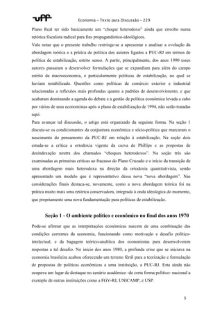 Economia – Texto para Discussão – 229 
Plano Real ter sido basicamente um “choque heterodoxo” ainda que envolto numa 
retórica fiscalista radical para fins propagandístico-ideológicos. 
Vale notar que o presente trabalho restringe-se a apresentar e analisar a evolução da 
abordagem teórica e a prática de política dos autores ligados a PUC-RJ em termos de 
política de estabilização, estrito senso. A partir, principalmente, dos anos 1990 esses 
autores passaram a desenvolver formulações que se expandiam para além do campo 
estrito da macroeconomia, e particularmente políticas de estabilização, no qual se 
haviam notabilizado. Questões como políticas de comércio exterior e industrial 
relacionadas a reflexões mais profundas quanto a padrões de desenvolvimento, e que 
acabaram dominando a agenda do debate e a gestão de política econômica levada a cabo 
por vários de seus economistas após o plano de estabilização de 1994, não serão tratadas 
aqui. 
Para avançar tal discussão, o artigo está organizado da seguinte forma. Na seção 1 
discute-se os condicionantes da conjuntura econômica e sócio-política que marcaram o 
nascimento do pensamento da PUC-RJ em relação à estabilização. Na seção dois 
estuda-se a crítica a ortodoxia vigente da curva de Phillips e as propostas de 
desindexação neutra dos chamados “choques heterodoxos”. Na seção três são 
examinadas as primeiras críticas ao fracasso do Plano Cruzado e o início da transição de 
uma abordagem mais heterodoxa na direção da ortodoxia quantitativista, sendo 
apresentado um modelo que é representativo dessa nova “nova abordagem”. Nas 
considerações finais destaca-se, novamente, como a nova abordagem teórica foi na 
prática muito mais uma retórica conservadora, integrada à onda ideológica do momento, 
que propriamente uma nova fundamentação para políticas de estabilização. 
Seção 1 - O ambiente político e econômico no final dos anos 1970 
Pode-se afirmar que as interpretações econômicas nascem de uma combinação das 
condições correntes da economia, funcionando como motivação e desafio político-intelectual, 
e da bagagem teórico-analítica dos economistas para desenvolverem 
respostas a tal desafio. No início dos anos 1980, a profunda crise que se iniciava na 
economia brasileira acabou oferecendo um terreno fértil para a teorização e formulação 
de propostas de políticas econômicas a uma instituição, a PUC-RJ. Esta ainda não 
ocupava um lugar de destaque no cenário acadêmico -de certa forma político- nacional a 
exemplo de outras instituições como a FGV-RJ, UNICAMP, e USP. 
5 
 
