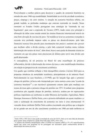 Economia – Texto para Discussão – 229 
Possivelmente a melhor palavra para descrever o quadro da economia brasileira na 
entrada dos anos 1980 seja instabilidade. Instabilidade no nível de atividade econômica, 
preços, emprego e do setor externo. A situação da economia brasileira refletia, em 
grande medida, as profundas mudanças que estavam ocorrendo no mundo. Nesse 
momento os Estados Unidos perseguiam uma estratégia de “retomada da sua 
hegemonia”, para usar a expressão de Tavares (1997), tendo como eixo principal a 
afirmação do dólar como moeda central do sistema financeiro internacional através de 
uma forte elevação de sua taxa de juros. Tal medida ao levar as economias avançadas à 
recessão teve profundo impacto sobre os países em desenvolvimento: pelo lado 
financeiro exerceu forte pressão para encurtamento dos prazos e aumento dos spreads 
que incidiam sobre a dívida externa, e pelo lado comercial resultou numa violenta 
deterioração dos termos de troca3, além disso, houve uma queda da demanda externa no 
momento em que tais países mais precisavam de dólares para servir uma dívida com 
perfil deteriorado. 
A conseqüência, de tal processo no Brasil foi uma exacerbação do processo 
inflacionário, devido à deterioração dos termos de troca, e uma instabilização dramática 
em relação às perspectivas de crescimento econômico. 
Um quadro que combina inflação e forte desequilíbrio externo é terreno fértil para as 
propostas ortodoxas de austeridade econômica, principalmente as de natureza fiscal. 
Particularmente no caso brasileiro, o II PND, que foi lançado logo após o primeiro 
choque do petróleo, já havia sido interpretado por vários autores como uma “evasão da 
economia brasileira”4 a um inevitável ajustamento externo dado pela mudança nos 
termos de troca após o primeiro choque do petróleo em 1973. O embate entre propostas 
econômicas pós segundo choque do petróleo, inclusive, acabou por ter repercussões 
políticas importantes ao confrontar os então Ministros da Fazenda e Agricultura, Mário 
Henrique Simonsen e Delfim Netto, com o primeiro defendendo um ajuste imediato e o 
outro a aceleração do crescimento da economia em meio à crise internacional. O 
vencedor desse confronto Delfim Netto acabou executando uma política que a despeito 
de ter gerado um ano de alto crescimento econômico em 1980 em nada melhorou as 
3 Entre 1978 e 1981 houve uma queda acumulada de cerca de 67,0 %. Para se ter uma idéia da dimensão 
dessa queda basta compara-la a queda observada entre 1929 e 1931: 52%. 
4 A respeito das distintas interpretações sobre o II PND ver Carneiro (2002) p. 55 a 59, especificamente 
àquela que acusa esse programa de ter postergado um necessário ajuste contracionista devido à 
deterioração dos termos de troca. 
6 
 