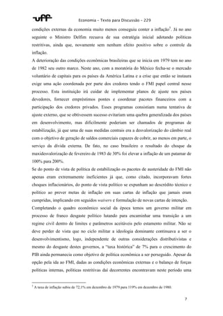 Economia – Texto para Discussão – 229 
condições externas da economia muito menos conseguiu conter a inflação5. Já no ano 
seguinte o Ministro Delfim recuava de sua estratégia inicial adotando políticas 
restritivas, ainda que, novamente sem nenhum efeito positivo sobre o controle da 
inflação. 
A deterioração das condições econômicas brasileiras que se inicia em 1979 tem no ano 
de 1982 seu outro marco. Neste ano, com a moratória do México fecha-se o mercado 
voluntário de capitais para os países da América Latina e a crise que então se instaura 
exige uma ação coordenada por parte dos credores tendo o FMI papel central nesse 
processo. Esta instituição irá cuidar de implementar planos de ajuste nos países 
devedores, fornecer empréstimos pontes e coordenar pacotes financeiros com a 
participação dos credores privados. Esses programas consistiam numa tentativa de 
ajuste externo, que se obtivessem sucesso evitariam uma quebra generalizada dos países 
em desenvolvimento, mas dificilmente poderiam ser chamados de programas de 
estabilização, já que uma de suas medidas centrais era a desvalorização do câmbio real 
com o objetivo de geração de saldos comerciais capazes de cobrir, ao menos em parte, o 
serviço da dívida externa. De fato, no caso brasileiro o resultado do choque da 
maxidesvalorização de fevereiro de 1983 de 30% foi elevar a inflação de um patamar de 
100% para 200%. 
Se do ponto de vista de política de estabilização os pacotes de austeridade do FMI não 
apenas eram extremamente ineficientes já que, como citado, incorporavam fortes 
choques inflacionários, do ponto de vista político se expunham ao descrédito técnico e 
político ao prever metas de inflação em suas cartas de inflação que jamais eram 
cumpridas, implicando em seguidos waivers e formulação de novas cartas de intenção. 
Completando o quadro econômico social da época temos um governo militar em 
processo de franco desgaste político lutando para encaminhar uma transição a um 
regime civil dentro de limites e parâmetros aceitáveis pelo estamento militar. Não se 
deve perder de vista que no ciclo militar a ideologia dominante continuava a ser o 
desenvolvimentismo, logo, independente de outras considerações distributivistas e 
mesmo do desgaste destes governos, a “taxa histórica” de 7% para o crescimento do 
PIB ainda permanecia como objetivo de política econômica a ser perseguido. Apesar da 
opção pela ida ao FMI, dadas as condições econômicas externas e o balanço de forças 
políticas internas, políticas restritivas daí decorrentes encontravam neste período uma 
7 
5 A taxa de inflação subiu de 72,1% em dezembro de 1979 para 119% em dezembro de 1980. 
 