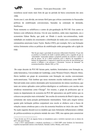 Economia – Texto para Discussão – 229 
resistência social muito mais forte do que no período de baixo crescimento dos anos 
1990. 
Assim esse é, sem dúvida, um terreno fértil para que críticas consistentes às fracassadas 
políticas de estabilização convencionais, baseadas na contenção de demanda, 
frutificasse. 
Neste momento se solidificava o centro de pós-graduação da PUC-RJ. Este centro se 
formava com influências diversas. Um de seus membros, então mais importante, era o 
economista Edmar Bacha, que pode ser filiado à escola neo-estruturalista, tendo 
trabalhado em modelos de crescimento e distribuição de renda com o economista neo-estruturalista 
americano Lance Taylor. Bacha (1983), por exemplo, fiel a sua formação 
teórica fortemente critica as políticas de estabilização então perseguidas sob a égide do 
FMI: 
Não há que negar a gravidade do processo inflacionário brasileiro. O que não 
se justifica é a tentativa de iludir a opinião pública com a sugestão de que as 
“autoridades” anunciadas tenham o propósito paralelo de controlar o ritmo da 
alta de preços. Se já é difícil aceitá-las com o objetivo de reequilibrar o 
balanço de pagamentos, é impossível engoli-las em nome de uma doutrina que 
associa a inflação a um pretenso e inexistente “excesso de demanda” na 
economia brasileira. (Bacha 1983, p.174) 
Do corpo docente da PUC-RJ faziam parte, também, historiadores com formação na, 
então heterodoxa, Universidade de Cambridge, como Winston Fritsch e Marcelo Abreu. 
Havia também um grupo de economistas com formação em escolas convencionais 
norte-americanas. Vale lembrar que nesse momento escolas tradicionais como MIT e 
Harvard ainda eram centros dominados pelo keynesianismo da síntese neoclássica, que 
tanto em termos aplicados como político-ideológicos se confrontava com escolas mais 
ortodoxas monetaristas como Chicago6. Em resumo, o grupo de professores que se 
reunia no departamento de economia da PUC-RJ apresentava um perfil teórico que os 
colocava nas posições mais extremadas7 das escolas de economia do Brasil à época, mas 
certamente não numa posição perfeitamente intermediária. Tanto pela origem teórica 
quanto pela inclinação política conjuntural essa escola se alinhava com a busca de 
soluções menos ortodoxas para a crise da economia brasileira no início dos anos 1980. 
Na seção seguinte discutir-se-á os modelos que mais fortemente influenciaram o debate 
de política-econômica na primeira metade dos anos 1980, mas apenas para caracterizar 
6 Essa divisão nos EUA de alguma forma se transplantava para o território nacional com os alunos da 
FGV indo para Chicago. 
7 Com a FGV representando a ortodoxia neoclássica e a UNICAMP como herdeira da heterodoxia 
Cepalina incorporando autores como Kalecki, Steindel, Labini, Minsky, entre outros. 
8 
 