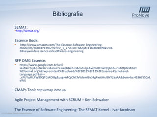 Bibliografia
SEMAT:

•http://semat.org/

Essence Book:
•

http://www.amazon.com/The-Essence-Software-Engineeringebook/dp/B00B1PEM02/ref=sr_1_2?ie=UTF8&qid=1360001099&sr=82&keywords=essence+of+software+engineering

RFP OMG Essence:
•

https://www.google.com.br/url?
sa=t&rct=j&q=&esrc=s&source=web&cd=3&cad=rja&ved=0CEwQFjAC&url=http%3A%2F
%2Fsemat.org%2Fwp-content%2Fuploads%2F2012%2F12%2FEssence-Kernel-andLanguage.pdf&ei=_cPUYqML4W89QTGz4DIBg&usg=AFQjCNEfvVdeml8v34gPxs6HnJ9NY2aaAA&bvm=bv.41867550,d.
eWU

CMAPs Tool: http://cmap.ihmc.us/
Agile Project Management with SCRUM – Ken Schwaber
The Essence of Software Engineering: The SEMAT Kernel - Ivar Jacobson
12 | © ProMove – Business Intelligence Solutions

 