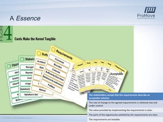 A Essence

The stakeholders accept that the requirements describe an
acceptable solution.
The rate of change to the agreed requirements is relatively low and
under control.
The value provided by implementing the requirements is clear.
The parts of the opportunity satisfied by the requirements are clear.
7 | © ProMove – Business Intelligence Solutions

The requirements are testable.

 
