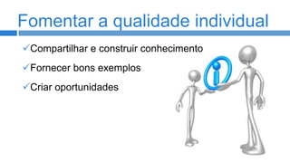Fomentar a qualidade individual
Compartilhar e construir conhecimento

Fornecer bons exemplos
Criar oportunidades

 