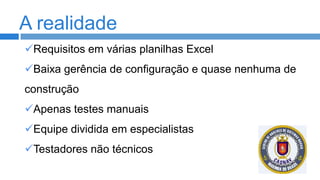 A realidade
Requisitos em várias planilhas Excel
Baixa gerência de configuração e quase nenhuma de

construção
Apenas testes manuais

Equipe dividida em especialistas
Testadores não técnicos

 