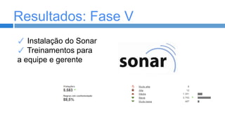 Resultados: Fase V
✓ Instalação do Sonar
✓ Treinamentos para
a equipe e gerente

 