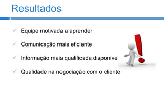 Resultados
 Equipe motivada a aprender
 Comunicação mais eficiente

 Informação mais qualificada disponível
 Qualidade na negociação com o cliente

 