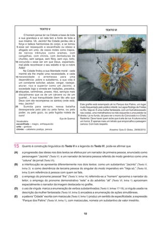 TEXTO V                                                        TEXTO VI

        O homem pensa ter na Cidade a base de toda
   a sua grandeza e só nela tem a fonte de toda a
   sua miséria. Vê, Jacinto! Na Cidade perdeu ele a
   força e beleza harmoniosa do corpo, e se tornou
 5 esse ser ressequido e escanifrado ou obeso e
   afogado em unto, de ossos moles como trapos,
   de nervos trêmulos como arames, com
   cangalhas, com chinós, com dentaduras de
   chumbo, sem sangue, sem fibra, sem viço, torto,
10 corcunda     esse ser em que Deus, espantado,
   mal pôde reconhecer o seu esbelto e rijo e nobre
   Adão!
       Na Cidade findou a sua liberdade moral : cada
   manhã ela lhe impõe uma necessidade, e cada
15 necessidade       o   arremessa        para    uma
   dependência: pobre e subalterno, a sua vida é
   um constante solicitar, adular, vergar, rastejar,
   aturar; rico e superior como um Jacinto, a
   sociedade logo o enreda em tradições, preceitos,
20 etiquetas, cerimônias, praxes, ritos, serviços mais
   disciplinares que os de um cárcere ou de um
   quartel... A sua tranquilidade (bem tão alto que
   Deus com ela recompensa os santos) onde está,
   meu Jacinto?                                            Este grafite está estampado ali no Parque dos Patins, um lugar
25     Sumida para sempre, nessa batalha                   muito frequentado pelo público infantil, na Lagoa Rodrigo de Freitas
   desesperada pelo pão ou pela fama, ou pelo              no Rio. Veja só. É uma mulher fantasiada, com um fuzil atravessado
   poder, ou pelo gozo, ou pela fugidia rodela de          nas costas, uma metralhadora na mão esquerda e uma pistola na
   ouro!                                                 5 direita. Lá no fundo, dá para ver o morro do Corcovado e o Cristo
                                        Eça de Queiroz     Redentor. Deve haver quem ache que é arte de rua. A coluna acha
 Vocabulário                                               um horror. É apenas mais um retrato que emporcalha a paisagem
 escanifrado - magro, enfraquecido                         carioca. Com todo respeito.
 unto - gordura
 chinós - cabeleira postiça, peruca                                                      Anselmo Gois.O Globo, 29/06/2010.




15    Quanto à construção linguística do Texto V e a legenda do Texto VI, pode-se afirmar que

(A)   a progressão das ideias nos dois textos se efetiva por um narrador de primeira pessoa, enunciado como
      personagem “Jacinto” (Texto V) e um narrador de terceira pessoa referido de modo genérico como uma
      “coluna” de jornal (Texto VI).
(B)   a interlocução se apresenta diferentemente nos dois textos: como um substantivo “Jacinto” (Texto V,
      linha 3) e como desinência de terceira pessoa do singular do modo imperativo em “Veja só.” (Texto VI,
      linha 3) em referência à pessoa com quem se fala.
(C)   o emprego do pronome pessoal “lhe” (Texto V, linha 14) referindo-se a “homem” aproxima o narrador do
      leitor; o emprego do pronome demonstrativo “este” e do advérbio “ali” (Texto VI, linha 1) aproximam
      espacialmente o narrador da imagem destacada no grafite.
(D)   o uso da vírgula marca a enumeração de verbos substantivados (Texto V, linhas 17-18); a vírgula usada na
      descrição da mulher fantasiada (Texto VI, linha 3) encadeia a enumeração de ações simultâneas.
(E)   a palavra “Cidade” escrita com maiúscula (Texto V, linha 1) produz um sentido de especificidade; a expressão
      “Parque dos Patins” (Texto VI, linha 1), com maiúsculas, nomeia um substantivo de valor irrestrito.



                                                              10
 