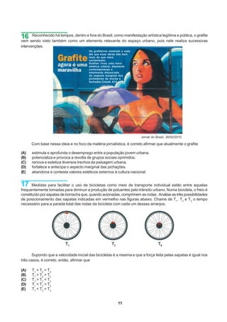 16 sendo visto também como um elementoBrasil, como manifestação artística legítimarealiza sucessivas
vem
    Reconhecido há tempos, dentro e fora do
                                            relevante do espaço urbano, pois nele
                                                                                   e pública, o grafite

intervenções.
                                        Os grafiteiros mostram a cada
                                        dia que suas obras são bem
                                        mais do que mera
                                        contestação.
                                        Grafitar virou uma nova
                                        estética urbana, altamente
                                        contemporânea e
                                        totalmente dissociada
                                        do aspecto marginal dos
                                        pichadores de muros e
                                        fachadas.Cidade A12




                                                                        Jornal do Brasil, 26/02/2010.

      Com base nessa ideia e no foco da matéria jornalística, é correto afirmar que atualmente o grafite

(A)   estimula e aprofunda o desemprego entre a população jovem urbana.
(B)   potencializa e provoca a revolta de grupos sociais oprimidos.
(C)   renova e estetiza diversos trechos da paisagem urbana.
(D)   fortalece e antecipa o aspecto marginal das pichações.
(E)   abandona e contesta valores estéticos externos à cultura nacional.


17     Medidas para facilitar o uso de bicicletas como meio de transporte individual estão entre aquelas
frequentemente tomadas para diminuir a produção de poluentes pelo trânsito urbano. Numa bicicleta, o freio é
constituído por sapatas de borracha que, quando acionadas, comprimem as rodas . Analise as três possibilidades
de posicionamento das sapatas indicadas em vermelho nas figuras abaixo. Chame de T1 , T2 e T3 o tempo
necessário para a parada total das rodas da bicicleta com cada um desses arranjos.




      Supondo que a velocidade inicial das bicicletas é a mesma e que a força feita pelas sapatas é igual nos
três casos, é correto, então, afirmar que

(A)   T1 = T 2 = T 3
(B)   T1 > T 2 > T 3
(C)   T1 > T 2 = T 3
(D)   T1 < T 2 = T 3
(E)   T1 < T 2 < T 3


                                                            11
 