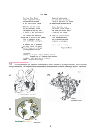 TEXTO VII

                        Senhora Dona Bahia,                                                        O certo é, pátria minha,
                        nobre e opulenta cidade,                                                   que fostes terra de alarves,
                        madrasta dos naturais,                                                     e inda os ressábios vos duram
                        e dos estrangeiros madre:                                               20 desse tempo e dessa idade.

                    5 Dizei-me por vida vossa                                                         Haverá duzentos anos,
                        em que fundais o ditame                                                       nem tantos podem contar-se,
                        de exaltar os que aqui vêm,                                                   que éreis uma aldeia pobre
                        e abater os que aqui nascem?                                                  e hoje sois rica cidade.

                        Se o fazeis pelo interesse                                                  25 Então vos pisavam índios,
                   10 de que os estranhos vos gabem,                                                  e vos habitavam cafres,
                        isso os paisanos fariam                                                       hoje chispais fidalguias,
                        com conhecidas vantagens.                                                     arrojando personagens.

                       E suposto que os louvores                                                      Nota: entenda-se “Bahia” como cidade.
                       em boca própria não valem,
                    15 se tem força esta sentença,                                                                        Gregório de Matos
                       mor força terá a verdade.

                        Vocabulário
                        alarves - que ou quem é rústico, abrutado, grosseiro,
                                   ignorante; que ou o que é tolo, parvo, estúpido.
                        ressábios - sabor; gosto que se tem depois.
                        cafres - indivíduo de raça negra.


18     Assinale a charge que, de modo semelhante ao verso “e abater os que aqui nascem?”, critica, sob um
enfoque metafórico, um comportamento presente na cultura brasileira, sobretudo em relação à nossa identidade.


                                                                                                                                                               Ique

(A)                                                                                           (C)
                                                         Raul Pederneiras, 1904




            Ah! Se eu pudesse apanhar este presunto!!!




                                                                                                                                              Jornal do Brasil, 22/03/90.




(B)




                                                Rafael Camargo


                                                                                                12
 