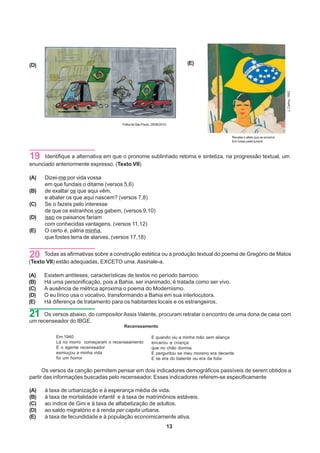 (D)                                                                        (E)




                                                                                                                               J. Carlos, 1942
                                       Folha de São Paulo, 29/06/2010.


                                                                                               Recebe o afeto que se encerra
                                                                                               Em nosso peito juvenil




19    Identifique a alternativa em que o pronome sublinhado retoma e sintetiza, na progressão textual, um
enunciado anteriormente expresso. (Texto VII)

(A)   Dizei-me por vida vossa
      em que fundais o ditame (versos 5,6)
(B)   de exaltar os que aqui vêm,
      e abater os que aqui nascem? (versos 7,8)
(C)   Se o fazeis pelo interesse
      de que os estranhos vos gabem, (versos 9,10)
(D)   isso os paisanos fariam
      com conhecidas vantagens. (versos 11,12)
(E)   O certo é, pátria minha,
      que fostes terra de alarves, (versos 17,18)


20    Todas as afirmativas sobre a construção estética ou a produção textual do poema de Gregório de Matos
(Texto VII) estão adequadas, EXCETO uma. Assinale-a.

(A)   Existem antíteses, características de textos no período barroco.
(B)   Há uma personificação, pois a Bahia, ser inanimado, é tratada como ser vivo.
(C)   A ausência de métrica aproxima o poema do Modernismo.
(D)   O eu lírico usa o vocativo, transformando a Bahia em sua interlocutora.
(E)   Há diferença de tratamento para os habitantes locais e os estrangeiros.

21   Os versos abaixo, do compositor Assis Valente, procuram retratar o encontro de uma dona de casa com
um recenseador do IBGE.
                                        Recenseamento

           Em 1940                                         E quando viu a minha mão sem aliança
           Lá no morro começaram o recenseamento           encarou a criança
           E o agente recenseador                          que no chão dormia
           esmiuçou a minha vida                           E perguntou se meu moreno era decente
           foi um horror                                   E se era do batente ou era da folia

      Os versos da canção permitem pensar em dois indicadores demográficos passíveis de serem obtidos a
partir das informações buscadas pelo recenseador. Esses indicadores referem-se especificamente

(A)   à taxa de urbanização e à esperança média de vida.
(B)   à taxa de mortalidade infantil e à taxa de matrimônios estáveis.
(C)   ao índice de Gini e à taxa de alfabetização de adultos.
(D)   ao saldo migratório e à renda per capita urbana.
(E)   à taxa de fecundidade e à população economicamente ativa.
                                                                     13
 