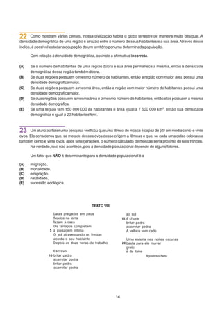22     Como mostram vários censos, nossa civilização habita o globo terrestre de maneira muito desigual. A
densidade demográfica de uma região é a razão entre o número de seus habitantes e a sua área. Através desse
índice, é possível estudar a ocupação de um território por uma determinada população.

      Com relação à densidade demográfica, assinale a afirmativa incorreta.

(A)   Se o número de habitantes de uma região dobra e sua área permanece a mesma, então a densidade
      demográfica dessa região também dobra.
(B)   Se duas regiões possuem o mesmo número de habitantes, então a região com maior área possui uma
      densidade demográfica maior.
(C)   Se duas regiões possuem a mesma área, então a região com maior número de habitantes possui uma
      densidade demográfica maior.
(D)   Se duas regiões possuem a mesma área e o mesmo número de habitantes, então elas possuem a mesma
      densidade demográfica.
(E)   Se uma região tem 150 000 000 de habitantes e área igual a 7 500 000 km 2, então sua densidade
      demográfica é igual a 20 habitantes/km2.



23    Um aluno ao fazer uma pesquisa verificou que uma fêmea de mosca é capaz de pôr em média cento e vinte
ovos. Ele considerou que, se metade desses ovos desse origem a fêmeas e que, se cada uma delas colocasse
também cento e vinte ovos, após sete gerações, o número calculado de moscas seria próximo de seis trilhões.
      Na verdade, isso não acontece, pois a densidade populacional depende de alguns fatores.

      Um fator que NÃO é determinante para a densidade populacional é a

(A)   imigração.
(B)   mortalidade.
(C)   emigração.
(D)   natalidade.
(E)   sucessão ecológica.




                                          TEXTO VIII

                   Latas pregadas em paus                      ao sol
                   fixados na terra                          15 à chuva
                   fazem a casa                                britar pedra
                   Os farrapos completam                       acarretar pedra
                 5 a paisagem íntima                           A velhice vem cedo
                   O sol atravessando as frestas
                   acorda o seu habitante                      Uma esteira nas noites escuras
                   Depois as doze horas de trabalho          20 basta para ele morrer
                                                               grato
                    Escravo                                    e de fome
                 10 britar pedra                                           Agostinho Neto
                    acarretar pedra
                    britar pedra
                    acarretar pedra




                                                        14
 