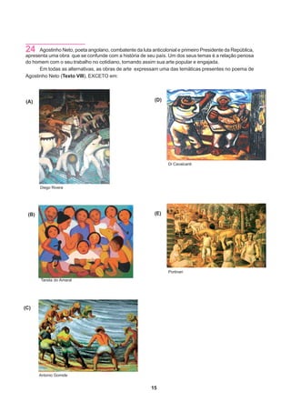 24    Agostinho Neto, poeta angolano, combatente da luta anticolonial e primeiro Presidente da República,
apresenta uma obra que se confunde com a história de seu país. Um dos seus temas é a relação penosa
do homem com o seu trabalho no cotidiano, tornando assim sua arte popular e engajada.
      Em todas as alternativas, as obras de arte expressam uma das temáticas presentes no poema de
Agostinho Neto (Texto VIII), EXCETO em:




(A)                                                        (D)




                                                                 Di Cavalcanti




       Diego Rivera




 (B)                                                       (E)




                                                                 Portinari

       Tarsila do Amaral




(C)




       Antonio Gomide


                                                         15
 