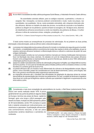 25    Ao se referir à sociedade da então colônia portuguesa Guiné Bissau, o historiador Armando Castro afirmou:

                “As autoridades coloniais utilizam, para os castigos corporais, a palmatória, o chicote e a
         vergasta. Nas transações, os brancos praticam correntemente o roubo: roubo nos preços, nas
         quantidades, nas qualidades. Vai-se, nesta sociedade colonialista, até o desprezo total pela vida
         dos africanos. Morrem no trabalho de abate das árvores, na recolha do coconote e nos trabalhos
         públicos ou afogam-se nos pântanos, quando se fazem as secagens, etc. Há alguns anos, dezenas
         de trabalhadores africanos encontraram a morte nos trabalhos dos pântanos de Bissau. A mulher
         africana é vítima de numerosos crimes: violações, prostituição, etc.”

          CASTRO, A. O Sistema Colonial Português em África (meados do século XX). 2ª ed. Lisboa:Caminho, 1980, p. 366.



       O texto acima mostra as consequências do processo de colonização. Ao se juntarem as duas pontas,
colonização e descolonização, pode-se afirmar sobre a descolonização que

(A)   o processo de independência dos países africanos foi iniciado no imediato pós segunda guerra mundial.
      No entanto, a instabilidade política e econômica de muitas das nações é ainda uma realidade, já que os
      estados nacionais africanos herdaram a diferenciação étnica e cultural e a estrutura de poder de suas
      antigas metrópoles.
(B)    a descolonização constitui-se num processo histórico marcado por intensa mobilização internacional a
      favor da libertação das áreas coloniais. Os debates em prol da independência dos países africanos
      tiveram como protagonistas os representantes do governo francês que, desde os anos 1940, defenderam
      a libertação pacífica do povo africano.
(C)   apesar do caráter marcadamente violento da colonização portuguesa na Argélia, sua independência ocorreu
      de forma pacífica. O novo país foi beneficiado pelos embates políticos entre os Estados Unidos e a União
      Soviética no contexto geral da Guerra Fria.
(D)   os países africanos são um mosaico muito diferenciado de culturas e de desigualdades sociais. Alguns
      países, como a Somália, podem ser considerados em vias de desenvolvimento, outros, como Angola, não
      têm o seu governo reconhecido pelos organismos internacionais.
(E)   as migrações africanas são o resultado das dificuldades de adaptação de algumas etnias às normas
      democráticas de representação das minorias nos parlamentos. Por isso, a análise do fenômeno migratório
      deve levar em conta que há legítimos valores culturais que sustentam e legitimam a supremacia de uma
      etnia sobre a outra.




26    Considerada a mais dura competição de automobilismo do mundo, o Rali Dacar (anteriormente Paris-
Dacar) vem sendo realizado desde 1979. A prova
geralmente tem seu ponto de partida em alguma cidade
da Europa e termina nas praias de Dacar, capital do
Senegal, após uma longa e difícil passagem pelo
deserto do Saara. A edição de 2005 apresentou pilotos
de 39 nacionalidades, sendo 75% europeus e quase
todo o restante composto por norte-americanos, sul-
americanos e japoneses. A participação africana tem
sido extremamente reduzida, a não ser pelos
exuberantes cenários desérticos e semiáridos do
                                                      CONTEMPLAÇÃO - Um nativo observa o Nissan da dupla
continente.                                           Thierry Lavergne e Jacky Dubois atravessar o deserto
                                                            durante a sétima etapa do rali Granada-Dacar.
                                                                                            Folha de São Paulo, 09/01/1999.



                                                               16
 