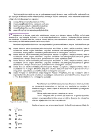 Tendo em vista o contexto em que se realiza essa competição e com base na fotografia, pode-se afirmar
que a posição da África no mundo contemporâneo, em relação a outros continentes, é mais claramente evidenciada
pelo predomínio dos seguintes aspectos:
(A)   desequilíbrio ambiental e ascensão militar.
(B)   marginalização econômica e atraso tecnológico.
(C)   reestruturação produtiva e decadência cultural.
(D)   instabilidade política e uniformidade étnica.
(E)   dependência financeira e estagnação industrial.


27   Hoje em dia, a África é quase toda atingida pela malária, com exceção apenas da África do Sul, onde
aconteceu a copa mundial de futebol, e dos países localizados no norte do continente africano junto ao
Mediterrâneo. No Brasil, além dos casos de malária notificados anualmente na Amazônia, doenças sazonais
como a dengue ainda afetam grande parte da população.
      Quanto aos agentes transmissores e aos agentes etiológicos da malária e da dengue, pode-se afirmar que

(A)   essas doenças são transmitidas pelos mosquitos Anopheles e Aedes, respectivamente; mas os
      causadores são de origens diferentes. Enquanto a malária é causada pelo protozoário do gênero
      Leishmania, a dengue tem o parasita do gênero Plasmodium como agente causador.
(B)   essas doenças são transmitidas pelos mosquitos Aedes e Anopheles, respectivamente; mas os
      causadores são de origens diferentes. Enquanto a malária é causada por protozoários do gênero
      Plasmodium, a dengue tem o vírus do gênero Flavivirus como agente causador.
(C)   essas doenças são transmitidas pelos mosquitos Anopheles e Aedes, respectivamente; mas os
      causadores são de origens diferentes. Enquanto a malária é causada por protozoários do gênero
      Plasmodium, a dengue tem o vírus do gênero Flavivirus como agente causador.
(D)   essas doenças são transmitidas pelos mosquitos Aedes e Anopheles, respectivamente; mas os
      causadores são de origens diferentes. Enquanto a malária é causada pelo vírus do gênero Flavivirus, a
      dengue tem o parasita do gênero Plasmodium como agente causador.
(E)   essas doenças são transmitidas pelos mosquitos Aedes e Anopheles, mas os causadores são de
      origens diferentes. Enquanto a malária, é causada pelo protozoário do gênero Leishmania, a dengue tem
      o vírus da família Flavivirus como agente causador.



28                                    Ao se fazer um exame histórico da presença africana no desenvolvimento
                                do pensamento matemático, os indícios e os vestígios nos remetem à
                                matemática egípcia, sendo o papiro de Rhind um dos documentos que resgatam
                                essa história.
                                       Nesse papiro encontramos o seguinte problema:
                                      “Divida 100 pães entre 5 homens de modo que as partes recebidas
                                estejam em progressão aritmética e que um sétimo da soma das três partes
                                maiores seja igual à soma das duas menores.”
 Fragmento do papiro de Rhind

                                Coube ao homem que recebeu a parte maior da divisão acima a quantidade de
       115
(A)        pães.
        3
        55
(B)        pães.
         6
(C)      20 pães.
         65
(D)         pães.
         6
(E)     35 pães.
                                                         17
 