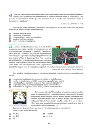 29 fundação suíça ligada vuvuzelas usadas pelos sul-africanos nosauditivos é ensurdecedor não é exagero.
Uma
    “Dizer que o som das
                         a uma empresa fabricante de aparelhos
                                                                 estádios
                                                                           alertou os torcedores da Copa
que uma vuvuzela faz mais barulho que uma motosserra e que tal barulho pode prejudicar a audição de
espectadores e jogadores.”
                                                                                                    (O globo on line, 07/06/2010 às 19:05)


       Supondo que um torcedor tenha a orelha média afetada pelo som da vuvuzela, as estruturas que podem
sofrer danos, além do tímpano, são as seguintes:

(A)        pavilhão auditivo e cóclea.
(B)        ossículos e tuba auditiva.
(C)        meato acústico e canais semicirculares.
(D)        pavilhão auditivo e ossículos.
(E)        nervo coclear e meato acústico.


30      A seleção alemã de futebol da Copa do Mundo de 2010
apresentou cinco atletas nascidos fora da Alemanha e seis
filhos de imigrantes, num total de 23 jogadores. “É a verdadeira
nação arco-íris”, estampou um jornal de Johannesburgo,
brincando com a expressão utilizada pelo bispo Desmond Tutu
para designar a África do Sul pós-apartheid. Para o sociólogo
alemão Martin Curi, a inserção de estrangeiros, principalmente
de turcos, na equipe alemã ocorre até com certo atraso. Mesut
Ozil e Sedar Tasci são os primeiros turcos a jogarem uma
Copa do Mundo pelo país, 40 anos após ser registrado o maior fluxo migratório da Turquia para a Alemanha.
                                                                                       Folha de São Paulo, 03/07/2010, p. D-28. Adaptação.

     Com relação à inserção de jogadores estrangeiros destacada no texto, conclui-se, adequadamente,
que ela

(A)        representa a flexibilização do mercado de trabalho na União Europeia.
(B)        mostra a inexistência da xenofobia por parte da população nativa original.
(C)        dificulta os fluxos migratórios para o país mais desenvolvido da Europa.
(D)        expressa o caráter pluriétnico da sociedade alemã contemporânea.
(E)        reflete a falta de programas sociais para a juventude alemã desportiva.


31                                                       Para ser aprovada pela FIFA, uma bola de futebol deve passar por vários
                                                  testes. Um deles visa garantir a esfericidade da bola: o seu “diâmetro” é medido
                                                  em dezesseis pontos diferentes e, então, a média aritmética desses valores é
                                                  calculada. Para passar nesse teste, a variação de cada uma das dezesseis
                                                  medidas do “diâmetro” da bola com relação à média deve ser no máximo
                                                  1,5%. Nesse teste, as variações medidas na Jabulani, bola oficial da Copa do
Fonte: http://footballs.fifa.com/Football-Tests   Mundo de 2010, não ultrapassaram 1%.
         Se o diâmetro de uma bola tem aumento de 1%, então o seu volume aumenta x %.
         Dessa forma, é correto afirmar que

(A)       x      [5,6)                                              (D)   x    [3,4)
(B)       x      [2,3)                                              (E)   x    [4,5)
(C)       x=1

                                                                              18
 
