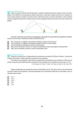 32     Após um ataque frustrado do time adversário, o goleiro se prepara para lançar a bola e armar um contra-
ataque. Para dificultar a recuperação da defesa adversária, a bola deve chegar aos pés de um atacante no
menor tempo possível. O goleiro vai chutar a bola, imprimindo sempre a mesma velocidade, e deve controlar
apenas o ângulo de lançamento. A figura mostra as duas trajetórias possíveis da bola num certo momento da
partida.




      Assinale a alternativa que expressa se é possível ou não determinar qual destes dois jogadores receberia
a bola no menor tempo. Despreze o efeito da resistência do ar.

(A)   Sim, é possível, e o jogador mais próximo receberia a bola no menor tempo.
(B)   Sim, é possível, e o jogador mais distante receberia a bola no menor tempo.
(C)   Os dois jogadores receberiam a bola em tempos iguais.
(D)   Não, pois é necessário conhecer os valores da velocidade inicial e dos ângulos de lançamento.
(E)   Não, pois é necessário conhecer o valor da velocidade inicial.




33     Segundo os autores de um artigo publicado recentemente na revista The Physics Teacher*, o que faz do
corredor Usain Bolt um atleta especial é o tamanho de sua passada.
       Para efeito de comparação, Usain Bolt precisa apenas de 41 passadas para completar os 100m de uma
corrida, enquanto outros atletas de elite necessitam de 45 passadas para completar esse percurso em 10s.
                                         *A. Shinabargar, M. Hellvich; B. Baker, The Physics Teacher 48, 385. Sept. 2010.




       Marque a alternativa que apresenta o tempo de Usain Bolt, para os 100 metros rasos, se ele mantivesse
o tamanho médio de sua passada, mas desse passadas com a frequência média de um outro atleta, como os
referidos anteriormente.

(A)   9,1 s
(B)   9,6 s
(C)   9,8 s
(D)   10 s
(E)   11 s




                                                           19
 