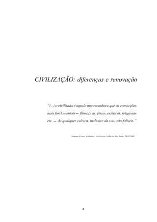 CIVILIZAÇÃO: diferenças e renovação


    “(...) o civilizado é aquele que reconhece que as convicções

    mais fundamentais        filosóficas, éticas, estéticas, religiosas
    etc.   de qualquer cultura, inclusive da sua, são falíveis.”



                    Antonio Cícero. Barbárie e civilização. Folha de São Paulo, 28/07/2007.




                                2
 