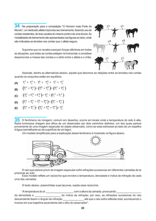34     Na preparação para a competição “O Homem mais Forte do               TA
                                                                             1
                                                                                       TA
                                                                                        2
Mundo”, um dedicado atleta improvisa seu treinamento, fazendo uso de
cordas resistentes, de dois cavalos do mesmo porte e de uma árvore. As
modalidades de treinamento são apresentadas nas figuras ao lado, onde
são indicadas as tensões nas cordas que o atleta segura.                     TB         TB
                                                                                1           2


       Suponha que os cavalos exerçam forças idênticas em todas
as situações, que todas as cordas estejam na horizontal, e considere
desprezíveis a massa das cordas e o atrito entre o atleta e o chão.
                                                                           TC           TC
                                                                            1            2




     Assinale, dentre as alternativas abaixo, aquela que descreve as relações entre as tensões nas cordas
quando os conjuntos estão em equilíbrio.
         A                                 C
(A)    T1 = T2 = TB = T2 = T1C = T2
             A
                  1
                       B



(B)

(C)

(D)

(E)



35    O fenômeno da miragem, comum em desertos, ocorre em locais onde a temperatura do solo é alta.
Raios luminosos chegam aos olhos de um observador por dois caminhos distintos, um dos quais parece
proveniente de uma imagem especular do objeto observado, como se esse estivesse ao lado de um espelho
d’água (semelhante ao da superfície de um lago).
      Um modelo simplificado para a explicação desse fenômeno é mostrado na figura abaixo.




      O raio que parece provir da imagem especular sofre refrações sucessivas em diferentes camadas de ar
próximas ao solo.
      Esse modelo reflete um raciocínio que envolve a temperatura, densidade e índice de refração de cada
uma das camadas.

      O texto abaixo, preenchidas suas lacunas, expõe esse raciocínio.

      “A temperatura do ar ___________________ com a altura da camada, provocando _________________
da densidade e _________________ do índice de refração; por isso, as refrações sucessivas do raio
descendente fazem o ângulo de refração ______________ até que o raio sofra reflexão total, acontecendo o
inverso em sua trajetória ascendente até o olho do observador”.
                                                            20
 