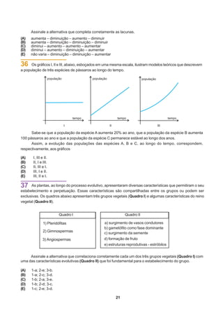 Assinale a alternativa que completa corretamente as lacunas.
(A)   aumenta – diminuição – aumento – diminuir
(B)   aumenta – diminuição – diminuição – diminuir
(C)   diminui – aumento – aumento – aumentar
(D)   diminui – aumento – diminuição – aumentar
(E)   não varia – diminuição – diminuição – aumentar

36    Os gráficos I, II e III, abaixo, esboçados em uma mesma escala, ilustram modelos teóricos que descrevem
a população de três espécies de pássaros ao longo do tempo.




                            I                        II                            III

      Sabe-se que a população da espécie A aumenta 20% ao ano, que a população da espécie B aumenta
100 pássaros ao ano e que a população da espécie C permanece estável ao longo dos anos.
      Assim, a evolução das populações das espécies A, B e C, ao longo do tempo, correspondem,
respectivamente, aos gráficos

(A)    I, III e II.
(B)    II, I e III.
(C)    II, III e I.
(D)    III, I e II.
(E)    III, II e I.

37    As plantas, ao longo do processo evolutivo, apresentaram diversas características que permitiram o seu
estabelecimento e perpetuação. Essas características são compartilhadas entre os grupos ou podem ser
exclusivas. Os quadros abaixo apresentam três grupos vegetais (Quadro I) e algumas características do reino
vegetal (Quadro II).


                         Quadro I                              Quadro II

               1) Pteridófitas                    a) surgimento de vasos condutores
                                                  b) gametófito como fase dominante
               2) Gimnospermas                    c) surgimento da semente
               3) Angiospermas                    d) formação de fruto
                                                  e) estruturas reprodutivas - estróbilos


     Assinale a alternativa que correlaciona corretamente cada um dos três grupos vegetais (Quadro I) com
uma das características evolutivas (Quadro II) que foi fundamental para o estabelecimento do grupo.

(A)   1-a; 2-e; 3-b.
(B)   1-a; 2-c; 3-d.
(C)   1-b; 2-a; 3-e.
(D)   1-b; 2-d; 3-c.
(E)   1-c; 2-e; 3-d.

                                                          21
 