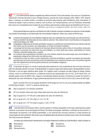 42     “ (...) foi relativamente rápida a tragédia dos Waimiri-Atruahi. Foram derrotados, mas como os Txukahamai,
impuseram imensas derrotas a seus inimigos brancos, através de muitos ataques entre 1968 e 1975. Depois
disso, a doença, as muitas mortes, a invasão do território pela estrada, pela hidrelétrica, pela mineradora. A
história se repete, mais ou menos a mesma, com os Arara, na Transamazônica, com os Parakanã, removidos
três vezes em conseqüência da invasão de seu território pela estrada e pelas águas da hidrelétrica de Tucuruí.”
                                          MARTINS, José de Souza. A chegada do estranho. São Paulo, Hucitec, 1993, p.75.


      Se é possível falarmos hoje de uma História do índio no Brasil, é preciso considerar as rupturas e continuidades
nos projetos de proteção ou de destruição de comunidades indígenas. Sobre isso, pode-se afirmar que

(A)   a história da expulsão de comunidades indígenas deve ser analisada não somente pelo seu viés econômico.
      Trata-se também da destruição de seus valores culturais. Tais valores foram reconhecidos e consagrados
      pela Carta Magna de 1988.
(B)   a legislação indigenista do período pombalino inaugurou a política de reconhecimento dos valores culturais
      dos índios que se manteria, sem alterações, ao longo do Império brasileiro.
(C)   o emprego de técnicas para disseminar doenças desconhecidas pelos índios é uma prática atual para
      acelerar o processo de extermínio de comunidades, na maior parte das vezes, assentadas em áreas
      inférteis e desvalorizadas para o capital.
(D)   ao contrário das expectativas otimistas e de uma história recente de preservação das comunidades, a
      população indígena tem diminuído nos últimos anos.
(E)   a conjuntura a que se refere o autor representa o período de ditadura, quando os projetos de expansão
      agrícola para as áreas amazônicas foram beneficiados com incentivos fiscais e por uma política agrária
      que não regularizava as terras pertencentes às comunidades indígenas.

43     A escassez de água no mundo é agravada pela ausência de usos sustentáveis dos recursos naturais e
pela má utilização desses recursos. A desigualdade no acesso à água está relacionada a desigualdades sociais.
Controlar o uso da água significa deter poder. Em regiões onde a situação de falta d’água já atinge índices
críticos, como no continente africano, a média de consumo por pessoa/dia é de 10-15/L, já em Nova York, um
cidadão gasta cerca de 2000 L/dia. A água é considerada potável quando é inofensiva à saúde do homem e
adequada aos usos domésticos. A água potável apresenta pH em torno de 6,5 a 8,5 e [Cl-] cerca de 250 mg/L.

      Assim, quando 25,0 mL de solução de NaCl 0,10 M reage com 5,0 mL de uma solução padrão de AgNO3
0,20 M (Kps do AgCl = 1,0x10-10), pode-se afirmar que

(A)   [Ag+] é igual [Cl- ] na solução resultante.

(B)   [Cl- ] na solução indica que esse índice está acima do valor de referência.

(C)   [Ag+] é igual 2,0 x 10-9 M e [Cl- ] está abaixo do valor de referência.

(D)   [Cl- ] é igual 5,0 x 10-2 M e [Ag+] é 1,0 x 10-5 M.

(E)   [Cl- ] é igual 2,0 x 10-9 M e [Ag+] é igual a 1,35 x 10-5 M.


44     José Bonifácio de Andrada e Silva, homem público e cientista respeitado na Europa, desempenhou papel
decisivo no processo de emancipação do Brasil. De ideias avançadas, defendeu a extinção do escravismo, a
valorização da pequena e da média propriedade, o uso racional dos recursos naturais e a tese pioneira da
preservação do meio ambiente. Ele achava que a finalidade última da ciência é contribuir para o bem da humanidade
de modo racional e eficiente.
       As ideias que influenciaram diretamente a formação intelectual e política de José Bonifácio estão contidas no
(A)    Naturalismo.                                          (D)     Socialismo.
(B)    Iluminismo.                                           (E)     Jacobinismo.
(C)    Renascimento.

                                                             24
 