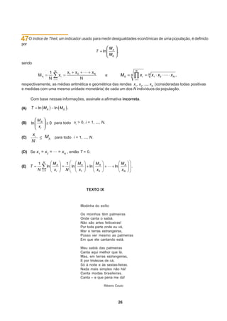 47O índice de Theil, um indicador usado para medir desigualdades econômicas de uma população, é definido
por



sendo
                                                                                N
                                                             e         MG   N         xi   N   x1 x2   xN ,
                                                                                i 1
respectivamente, as médias aritmética e geométrica das rendas x1, x2, ..., xN (consideradas todas positivas
e medidas com uma mesma unidade monetária) de cada um dos N indivíduos da população.

      Com base nessas informações, assinale a afirmativa incorreta.

(A)


(B)                       para todo xi > 0, i = 1, ..., N.


      xi        MA para todo i = 1, ..., N.
(C)
      N

(D) Se x1 = x2 = ... = xN , então T = 0.

               N
           1              MA     1        MA         MA                MA
(E) T                ln              ln         ln               ln         .
           N   i 1        xi     N        x1         x2                xN




                                               TEXTO IX



                                           Modinha do exílio

                                           Os moinhos têm palmeiras
                                           Onde canta o sabiá.
                                           Não são artes feiticeiras!
                                           Por toda parte onde eu vá,
                                           Mar e terras estrangeiras,
                                           Posso ver mesmo as palmeiras
                                           Em que ele cantando está.

                                           Meu sabiá das palmeiras
                                           Canta aqui melhor que lá.
                                           Mas, em terras estrangeiras,
                                           E por tristezas de cá,
                                           Só à noite e às sextas-feiras.
                                           Nada mais simples não há!
                                           Canta modas brasileiras.
                                           Canta – e que pena me dá!

                                                          Ribeiro Couto




                                                                      26
 