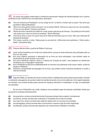 48    Os versos dos poetas modernistas e românticos apresentam relação de intertextualidade com o poema
de Ribeiro Couto, EXCETO em uma alternativa. Assinale-a.

(A)   “Vou-me embora pra Pasárgada / Lá sou amigo do rei / Lá tenho a mulher que eu quero / Na cama que
      escolherei” (Manuel Bandeira)
(B)   “Dá-me os sítios gentis onde eu brincava / Lá na quadra infantil; / Dá que eu veja uma vez o céu da pátria,
      / O céu do meu Brasil!” (Casimiro de Abreu)
(C)   “Minha terra tem macieiras da Califórnia / onde cantam gaturamos de Veneza. / Os poetas da minha terra
      / são pretos que vivem em torres de ametista,” (Murilo Mendes)
(D)   “Ouro terra amor e rosas / Eu quero tudo de lá / Não permita Deus que eu morra / Sem que volte para lá”
      (Oswald de Andrade)
(E)   “Em cismar, sozinho, à noite, / Mais prazer eu encontro lá; / Minha terra tem palmeiras, / Onde canta o
      Sabiá.” (Gonçalves Dias)


49    Pode-se afirmar sobre o poema de Ribeiro Couto que

(A)   canta modas brasileiras só à noite e às sextas-feiras, porque as artes feiticeiras são praticadas pelo eu
      lírico em seu exílio.
(B)   tem como objetivo expressar a depressão do eu lírico em terra estrangeira, mas também capta os
      sentimentos do poeta durante o seu exílio.
(C)   tem como referência original o tema e a métrica da “Canção do exílio”, mas reelabora as referências
      românticas com a linguagem modernista.
(D)   tem a finalidade de descrever detalhadamente os moinhos com palmeiras onde canta o sabiá, conforme
      pregava o Realismo.
(E)   expressa a simplicidade da linguagem do eu lírico, que prefere cantar modinhas brasileiras no exílio a
      retornar ao Brasil.



50     Segundo Platão, as opiniões dos seres humanos sobre a realidade são quase sempre equivocadas, ilusórias
e, sobretudo, passageiras, já que eles mudam de opinião de acordo com as circunstâncias. Como agem baseados
em opiniões, sua conduta resulta quase sempre em injustiça, desordem e insatisfação, ou seja, na imperfeição
da sociedade.

      Em seu livro A República, ele, então, idealizou uma sociedade capaz de alcançar a perfeição, desde que
seu governo coubesse exclusivamente

(A)   aos guerreiros, porque somente eles teriam força para obrigar todos a agirem corretamente.
(B)   aos tiranos, porque somente eles unificariam a sociedade sob a mesma vontade.
(C)   aos mais ricos, porque somente eles saberiam aplicar bem os recursos da sociedade.
(D)   aos demagogos, porque somente eles convenceriam a maioria a agir de modo organizado.
(E)   aos filósofos, porque somente eles disporiam de conhecimento verdadeiro e imutável.




                                                          27
 