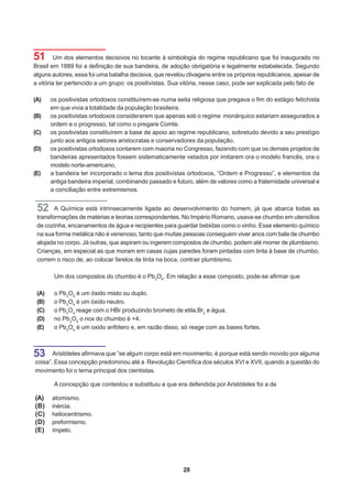 51       Um dos elementos decisivos no tocante à simbologia do regime republicano que foi inaugurado no
Brasil em 1889 foi a definição de sua bandeira, de adoção obrigatória e legalmente estabelecida. Segundo
alguns autores, essa foi uma batalha decisiva, que revelou clivagens entre os próprios republicanos, apesar de
a vitória ter pertencido a um grupo: os positivistas. Sua vitória, nesse caso, pode ser explicada pelo fato de

(A)    os positivistas ortodoxos constituírem-se numa seita religiosa que pregava o fim do estágio fetichista
       em que vivia a totalidade da população brasileira.
(B)    os positivistas ortodoxos considerarem que apenas sob o regime monárquico estariam assegurados a
       ordem e o progresso, tal como o pregara Comte.
(C)    os positivistas constituírem a base de apoio ao regime republicano, sobretudo devido a seu prestígio
       junto aos antigos setores aristocratas e conservadores da população.
(D)    os positivistas ortodoxos contarem com maioria no Congresso, fazendo com que os demais projetos de
       bandeiras apresentados fossem sistematicamente vetados por imitarem ora o modelo francês, ora o
       modelo norte-americano.
(E)    a bandeira ter incorporado o lema dos positivistas ortodoxos, “Ordem e Progresso”, e elementos da
       antiga bandeira imperial, combinando passado e futuro, além de valores como a fraternidade universal e
       a conciliação entre extremismos.


 52     A Química está intrinsecamente ligada ao desenvolvimento do homem, já que abarca todas as
 transformações de matérias e teorias correspondentes. No Império Romano, usava-se chumbo em utensílios
 de cozinha, encanamentos de água e recipientes para guardar bebidas como o vinho. Esse elemento químico
 na sua forma metálica não é venenoso, tanto que muitas pessoas conseguem viver anos com bala de chumbo
 alojada no corpo. Já outras, que aspiram ou ingerem compostos de chumbo, podem até morrer de plumbismo.
 Crianças, em especial as que moram em casas cujas paredes foram pintadas com tinta à base de chumbo,
 correm o risco de, ao colocar farelos de tinta na boca, contrair plumbismo.

        Um dos compostos do chumbo é o Pb3O4. Em relação a esse composto, pode-se afirmar que

 (A)    o Pb3O4 é um óxido misto ou duplo.
 (B)    o Pb3O4 é um óxido neutro.
 (C)    o Pb3O4 reage com o HBr produzindo brometo de etila,Br2 e água.
 (D)    no Pb3O4 o nox do chumbo é +4.
 (E)    o Pb3O4 é um oxido anfótero e, em razão disso, só reage com as bases fortes.



53     Aristóteles afirmava que “se algum corpo está em movimento, é porque está sendo movido por alguma
coisa”. Essa concepção predominou até a Revolução Científica dos séculos XVI e XVII, quando a questão do
movimento foi o tema principal dos cientistas.

        A concepção que contestou e substituiu a que era defendida por Aristóteles foi a de

(A)    atomismo.
(B)    inércia.
(C)    heliocentrismo.
(D)    preformismo.
(E)    ímpeto.




                                                         28
 