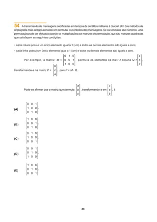 54     A transmissão de mensagens codificadas em tempos de conflitos militares é crucial. Um dos métodos de
criptografia mais antigos consiste em permutar os símbolos das mensagens. Se os símbolos são números, uma
permutação pode ser efetuada usando-se multiplicações por matrizes de permutação, que são matrizes quadradas
que satisfazem as seguintes condições:


· cada coluna possui um único elemento igual a 1 (um) e todos os demais elementos são iguais a zero;
· cada linha possui um único elemento igual a 1 (um) e todos os demais elementos são iguais a zero.
        Por exemplo, a matriz                        permuta os elementos da matriz coluna Q =             ,


transformando-a na matriz P =         pois P = M . Q .




                                                                              c
        Pode-se afirmar que a matriz que permuta         , transformando-a em a , é
                                                                              b


          0 0 1
          1 0 0 .
(A)
          0 1 0

          1 0 0
          0 0 1 .
(B)
          0 1 0

          0 1 0
          1 0 0 .
(C)
          0 0 1

          0 0 1
          0 1 0 .
(D)
          1 0 0


          1 0 0
          0 1 0 .
(E)
          0 0 1




                                                         29
 