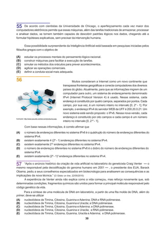 55    De acordo com cientistas da Universidade de Chicago, o aperfeiçoamento cada vez maior dos
computadores eletrônicos permite que essas máquinas, além das tarefas tradicionais de armazenar, processar
e analisar dados, se tornem também capazes de descobrir padrões lógicos nos dados, chegando até a
formular hipóteses explicativas, sem precisar da intervenção humana.

       Essa possibilidade surpreendente da Inteligência Artificial está baseada em pesquisas iniciadas pelos
filósofos gregos com o objetivo de

(A)        estudar os processos mentais do pensamento lógico-racional.
(B)        construir máquinas para facilitar a execução de tarefas.
(C)        simular os métodos dos oráculos para prever acontecimentos.
(D)        agilizar as operações comerciais.
(E)        definir a conduta social mais adequada.


56                                                                    Muitos consideram a Internet como um novo continente que
                                                              transpassa fronteiras geográficas e conecta computadores dos diversos
                                                              países do globo. Atualmente, para que as informações migrem de um
                                                              computador para outro, um sistema de endereçamento denominado
                                                              IPv4 (Internet Protocol Version 4) é usado. Nesse sistema, cada
                                                              endereço é constituído por quatro campos, separados por pontos. Cada
                                                              campo, por sua vez, é um número inteiro no intervalo [0, 28 - 1]. Por
                                                              exemplo, o endereço IPv4 do servidor WEB da UFF é 200.20.0.21. Um
                                                              novo sistema está sendo proposto: o IPv6. Nessa nova versão, cada
                                                              endereço é constituído por oito campos e cada campo é um número
Ilustração: http://www.security-central.com/product-ip.asp.
                                                              inteiro no intervalo [0, 216 - 1].

           Com base nessas informações, é correto afirmar que
(A)        o número de endereços diferentes no sistema IPv6 é o quádruplo do número de endereços diferentes do
           sistema IPv4.
(B)        existem exatamente 4.(28 - 1) endereços diferentes no sistema IPv4.
(C)        existem exatamente 232 endereços diferentes no sistema IPv4.
(D)        o número de endereços diferentes no sistema IPv6 é o dobro do número de endereços diferentes do
           sistema IPv4.
(E)        existem exatamente (28 - 1)4 endereços diferentes no sistema IPv4.


57     “Após o anúncio histórico da criação de vida artificial no laboratório do geneticista Craig Venter   o
mesmo responsável pela decodificação do genoma humano em 2001                  , o presidente dos EUA, Barack
Obama, pediu a seus conselheiros especializados em biotecnologia para analisarem as consequências e as
implicações da nova técnica.” (O Globo on line, 22/05/2010)
       A experiência de Venter ainda não explica como a vida começou, mas reforça novamente que, sob
determinadas condições, fragmentos químicos são unidos para formar a principal molécula responsável pelo
código genético da vida.
      Para a síntese de uma molécula de DNA em laboratório, a partir de uma fita molde de DNA, além do
primer, deve-se utilizar
(A)        nucleotídeos de Timina, Citosina, Guanina e Adenina; DNA e RNA polimerase.
(B)        nucleotídeos de Timina, Citosina, Guanina e Uracila; e DNA polimerase.
(C)        nucleotídeos de Timina, Citosina, Guanina e Adenina; e DNA polimerase.
(D)        nucleotídeos de Timina, Citosina, Guanina e Uracila; e RNA polimerase.
(E)        nucleotídeos de Timina, Citosina, Guanina, Uracila e Adenina; e DNA polimerase.
                                                                                30
 