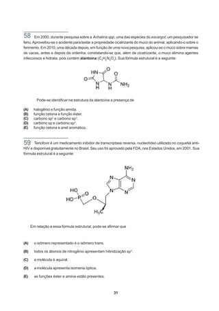 58      Em 2000, durante pesquisa sobre a Achatina spp, uma das espécies do escargot, um pesquisador se
feriu. Aproveitou-se o acidente para testar a propriedade cicatrizante do muco do animal, aplicando-o sobre o
ferimento. Em 2010, uma década depois, em função de uma nova pesquisa, aplicou-se o muco sobre mamas
de vacas, antes e depois da ordenha, constatando-se que, além de cicatrizante, o muco elimina agentes
infecciosos e hidrata, pois contém alantoína (C4H6N4O3). Sua fórmula estrutural é a seguinte:




         Pode-se identificar na estrutura da alantoína a presença de

(A)     halogênio e função amida.
(B)     função cetona e função éster.
(C)     carbono sp2 e carbono sp3.
(D)     carbono sp e carbono sp3.
(E)     função cetona e anel aromático.



59    Tenofovir é um medicamento inibidor de transcriptase reversa, nucleotídeo utilizado no coquetel anti-
HIV e disponível gratuitamente no Brasil. Seu uso foi aprovado pela FDA, nos Estados Unidos, em 2001. Sua
fórmula estrutural é a seguinte:




      Em relação a essa fórmula estrutural, pode-se afirmar que



(A)     o isômero representado é o isômero trans.

(B)     todos os átomos de nitrogênio apresentam hibridização sp3.

(C)     a molécula é aquiral.

(D)     a molécula apresenta isomeria óptica.

(E)     as funções éster e amina estão presentes.



                                                        31
 