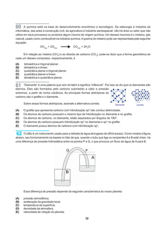 60      A química está na base do desenvolvimento econômico e tecnológico. Da siderurgia à indústria da
informática, das artes à construção civil, da agricultura à indústria aeroespacial, não há área ou setor que não
utilize em seus processos ou produtos algum insumo de origem química. Um desses insumos é o metano, gás
natural, usado como combustível na indústria química. A queima do metano pode ser representada pela seguinte
equação:
                     CH4(g) + 2O2(g)             CO2(g) + 2H2O

      Em relação ao metano (CH4) e ao dióxido de carbono (CO2), pode-se dizer que a forma geométrica de
cada um desses compostos, respectivamente, é

(A)    tetraédrica e trigonal planar.
(B)    tetraédrica e linear.
(C)    quadrática planar e trigonal planar.
(D)    quadrática planar e linear.
(E)    tetraédrica e quadrática planar.

61    “Diamante” é uma palavra que vem do latim e significa “inflexível”. Por isso se diz que os diamantes são
eternos. Eles são formados pelo carbono submetido a calor e pressão
extremos, a partir de rocha vulcânica. As principais formas alotrópicas do
carbono são o grafite e o diamante.

      Sobre essas formas alotrópicas, assinale a alternativa correta.             Diamante          Grafite

(A)   O grafite que apresenta carbono com hibridização sp3 não conduz eletricidade.
(B)   Os átomos de carbono possuem o mesmo tipo de hibridização no diamante e no grafite.
(C)   Os átomos de carbono, no diamante, estão separados por ângulos de 180º.
(D)   Os átomos de carbono possuem hibridização sp2 no diamante e sp3 no grafite.
(E)   O diamante possui átomos de carbono com hibridização sp3.


62    O sifão é um instrumento usado para a retirada de água de lugares de difícil acesso. Como mostra a figura
abaixo, seu funcionamento se baseia no fato de que, quando o tubo que liga os recipientes A e B está cheio, há
uma diferença de pressão hidrostática entre os pontos P e Q, o que provoca um fluxo de água de A para B.




      Essa diferença de pressão depende da seguinte característica do nosso planeta:

(A)   pressão atmosférica.
(B)   aceleração da gravidade local.
(C)   temperatura da superfície.
(D)   densidade da atmosfera.
(E)   velocidade de rotação do planeta.

                                                         32
 