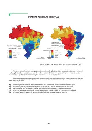 67
                                PRÁTICAS AGRÍCOLAS MODERNAS




                                                                      Dimensão dos
                                                                      estabelecimentos
Uso das práticas modernas                                            Componente // (13,0%)
 Componente / (54,6%)                                                (coordenadas * 1000)
 (coordenadas * 1000)                                        Grandes
                                                     estabelecimentos
Fraco    + 2.917                                                           + 3.738
         Média estatística                                                 Média estatística
         com os municípios                                                 com os municípios
         vizinhos                                                          vizinhos

         - 10.097                                           Agricultura    - 4.380
Forte
                                                              familiar




                                                 THÉRY, H. e MELLO, N. Atlas do Brasil. São Paulo: EDUSP, 2008, p. 112.



           A economia rural brasileira avança gradativamente na direção de práticas agrícolas modernas, envolvendo
   a utilização de adubos, a conservação dos solos e a assistência técnica, o que implica uma certa renovação
   do campo, no qual persistem contradições inerentes à sociedade nacional.

          A leitura comparada dos mapas acima permite concluir que essa renovação ainda é marcada por uma
   clara associação entre

   (A)    amenização das tensões agrárias e redução do número de assentamentos rurais no país.
   (B)    concentração de grandes propriedades e declínio de culturas agrícolas especializadas.
   (C)    capitalização das empresas rurais e decréscimo de práticas agrícolas sustentáveis.
   (D)    colonização oficial de áreas de fronteira e expansão de pequenos produtores exportadores.
   (E)    apropriação monopolista da terra e difusão desigual da modernização agrícola.




                                                              34
 