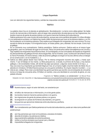 Língua Espanhola

     Lee con atención los siguientes textos y señala las respuestas correctas:

                                                                TEXTO I


     La palabra clave hoy en el planeta es globalización. Mundialización. La tierra como aldea global. Se habla
     mucho de mercancías e información, pero el rasgo más característico de esta época son las migraciones, los
     éxodos masivos de gente de países pobres o en guerra hacia las fronteras de la abundancia.
     Galicia pertenece hoy a ese mundo de la abundancia, aunque sea como periferia del pastel. En cifras oficiales
 5   y en parámetros europeos, en Galicia hay medio millón de personas que viven en la pobreza relativa, y un 5%
     de la población en la extrema pobreza. Esto explica que la llegada de inmigrantes aún sea mínima. Es muy
     escasa la oferta de empleo.Y el inmigrante busca, en todas partes, pan y libertad. Así de simple. Como hizo
     el gallego.
     Es un momento muy contradictorio. Galicia paradójica. Galicia oxímoron. Galicia está en el mismo lugar
10   geográfico, pero ha cambiado de lugar en el mundo. Hace cincuenta años salían transatlánticos de Coruña y
     Vigo repletos de emigrantes hacia Buenos Aires. En la embajada y en los consulados de España en Argentina
     los descendientes de gallegos forman ahora largas filas. Se ha invertido, pues, la dirección de la flecha hacia
     la Tierra Prometida. Al mismo tiempo, miles de jóvenes gallegos se largan en los dos últimos años a trabajar
     en la construcción o en la hostelería. [...]
15   Galicia es aldea global desde hace tiempo. Por la intensa emigración durante dos siglos, y hasta ayer
     mismo. Y por el trabajo en los mares. La flota pesquera es, a escala, la primera de Europa, y hay barcos
     gallegos, o de sociedades mixtas, allí donde hay algo que pescar, y algunas veces donde no lo hay […].
     Hay una cosa muy importante que también llegó por mar, en un barco inglés: el primer balón de fútbol. Es un
     planeta en miniatura. El fútbol fascina porque es una guerra simbólica. Es el gran deporte mundial […]. La
20   vida es así, colega. Para crear una identidad hay gente que tiene que escribir una enciclopedia de cincuenta
     tomos a lo largo de cincuenta años. El fútbol, en cambio, crea una identidad en una tarde de gloria, en una
     patada virtuosa.
                                                          Fragmento de “Galicia contada a un extraterrestre”, de Manuel Rivas
           Adaptado de texto disponible en http://www.puntodelectura.com/uploads/ficheros/libro/primeras-paginas/200603/primeras-
                                                               paginas-una-espi-reino-galicia.pdf (Consulta en 12 de julio de 2010)




     68       Nuestra época, según el autor del texto, se caracteriza por


     (A)      el tráfico de mercancías e información y no el de gente pobre.
     (B)      los éxodos masivos hacia los países pobres o en guerra.
     (C)      las migraciones de gente de países pobres o en guerra.
     (D)      la emigración en países de fronteras abundantes y sin guerra.
     (E)      las guerras que aproximan distancias entre abundancia y periferia.


     69       Aun considerando que Galicia pertenece al mundo de la abundancia, puede ser vista como periferia del
     pastel porque

     (A)      aún hay personas que viven en la pobreza y escasea el empleo.
     (B)      abunda el empleo y la pobreza es relativa.
     (C)      sigue parámetros globales de extrema pobreza.
     (D)      recibe a muchos europeos que buscan pan y libertad.
     (E)      imposibilita la llegada de inmigrantes.




                                                                      35
 