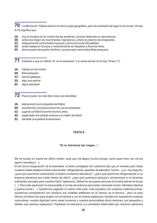 70    La afirmación “Galicia está en el mismo lugar geográfico, pero ha cambiado de lugar en el mundo” (líneas
9-10) significa que

(A)   hoy se localiza en la cumbre de las periferias, aunque desborde en abundancia.
(B)   antes era origen de movimientos migratorios y ahora es destino de emigrantes.
(C)   antiguamente concentraba riquezas y ahora acumula dificultades.
(D)   antes estaba en Europa y recientemente se desplazó a Buenos Aires.
(E)   ahora posee transporte marítimo, aunque ayer solo tuviera flota pesquera.



71    Explicita a qué se refiere “lo” en la expresión “y a veces donde no lo hay” (línea 17).


(A)   trabajo en los mares
(B)   flota pesquera
(C)   barcos gallegos
(D)   algo que pescar
(E)   algún pescador



72    Para el autor, es más fácil crear una identidad,


(A)   elaborando la enciclopedia del fútbol.
(B)   escribiendo cincuenta tomos de una enciclopedia.
(C)   jugando al fútbol durante muchos años.
(D)   pegándole una patada virtuosa a un balón de fútbol.
(E)   dándole una patada al adversario.



                                                   TEXTO II



                                      “Si no fuéramos tan ciegos...”



Me ha tocado en suerte ser último orador, cosa que me alegra mucho porque, como quien dice, así me los
agarro cansados […].
El día de la inauguración de la Asamblea, el señor embajador de Lobaronia dijo que el remedio para todos
nuestros males estaba en tener automóviles, refrigeradores, aparatos de televisión; humm... y yo me pregunto:
¿para qué queremos automóviles si todavía andamos descalzos?, ¿para qué queremos refrigeradores si no
tenemos alimentos que meter dentro de ellos?, ¿para qué queremos tanques y armamentos si no tenemos
suficientes escuelas para nuestros hijos? (aplausos). Debemos de pugnar para que el hombre piense en la paz
[…]. Pero esta aspiración no será posible si no hay abundancia para todos, bienestar común, felicidad colectiva
y justicia social […]. Ayúdennos pagando un precio más justo, más equitativo por nuestras materias primas,
ayúdennos compartiendo con nosotros sus notables adelantos en la ciencia, en la técnica... pero no para
fabricar bombas sino para acabar con el hambre y con la miseria (aplausos). Ayúdennos respetando nuestras
costumbres, nuestra dignidad como seres humanos y nuestra personalidad como naciones, por pequeños y
débiles que seamos (aplausos). Practiquen la tolerancia y la verdadera fraternidad que nosotros sabremos

                                                          36
 
